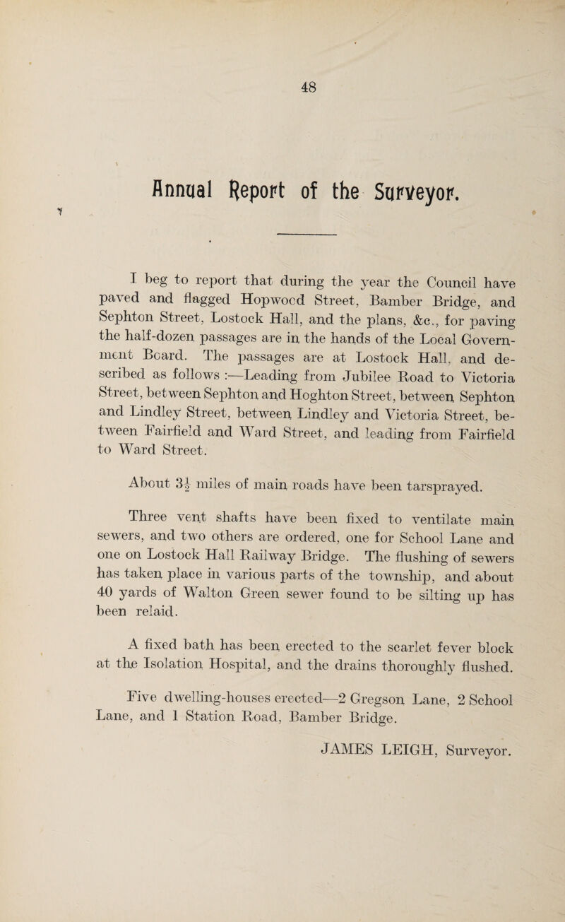 Annual Report of the Surveyor. I beg to report that during the year the Council have paved and flagged Hopwocd Street, Bamber Bridge, and Sephton Street, Lostock Hall, and the plans, &c., for paving the half-dozen passages are in the hands of the Local Govern¬ ment Board. The passages are at Lostock Hall, and de¬ scribed as follows :—Leading from Jubilee Hoad to Victoria Street, between Sephton and Hoghton Street, between Sephton and Lindley Street, between Lindiey and Victoria Street, be¬ tween Fairfield and Ward Street, and leading from Fairfield to Ward Street. About 3f- miles of main roads have been tarsprayed. Three vent shafts have been fixed to ventilate main sewers, and two others are ordered, one for School Lane and one on Lostock Hall Railway Bridge. The flushing of sewers has taken place in various parts of the township, and about 40 yards of Walton Green sewer found to be silting up has been relaid. A fixed bath has been erected to the scarlet fever block at the Isolation Hospital, and the drains thoroughly flushed. Five dwelling-houses erected—2 Gregson Lane, 2 School Lane, and 1 Station Road, Bamber Bridge. JAMES LEIGH, Surveyor.