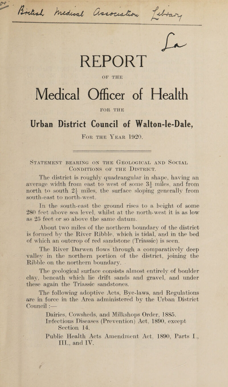 a- REPORT OF THE Medical Officer of Health FOR THE Urban District Council of Walton-le-Dale, For the Year 1920. Statement bearing on the Geological and Social Conditions of the District. The district is roughly quadrangular in shape, having an average width from east to west of some 3J miles, and from north to south 2^ miles, the surface sloping generally from south-east to north-west. In the south-east the ground rises to a height of some 280 feet above sea level, whilst at the north-west it is as low as 25 feet or so above the same datum. About two miles of the northern boundary of the district is formed by the River Ribble, which is tidal, and in the bed of which an outcrop of red sandstone (Triassic) is seen. The River Darwen flows through a comparatively deep valley in the northern portion of the district, joining the Ribble on the northern boundary. »y The geological surface consists almost entirely of boulder clay, beneath which lie drift sands and gravel, and under these again the Triassic sandstones. The following adoptive Acts, Bye-laws, and Regulations are in force in the Area administered by the Urban District Council :— Dairies, Cowsheds, and Milkshops Order, 1885. Infectious Diseases (Prevention) Act, 1890, except Section 14. Public Health Acts Amendment Act, 1890, Parts I., III., and IV.