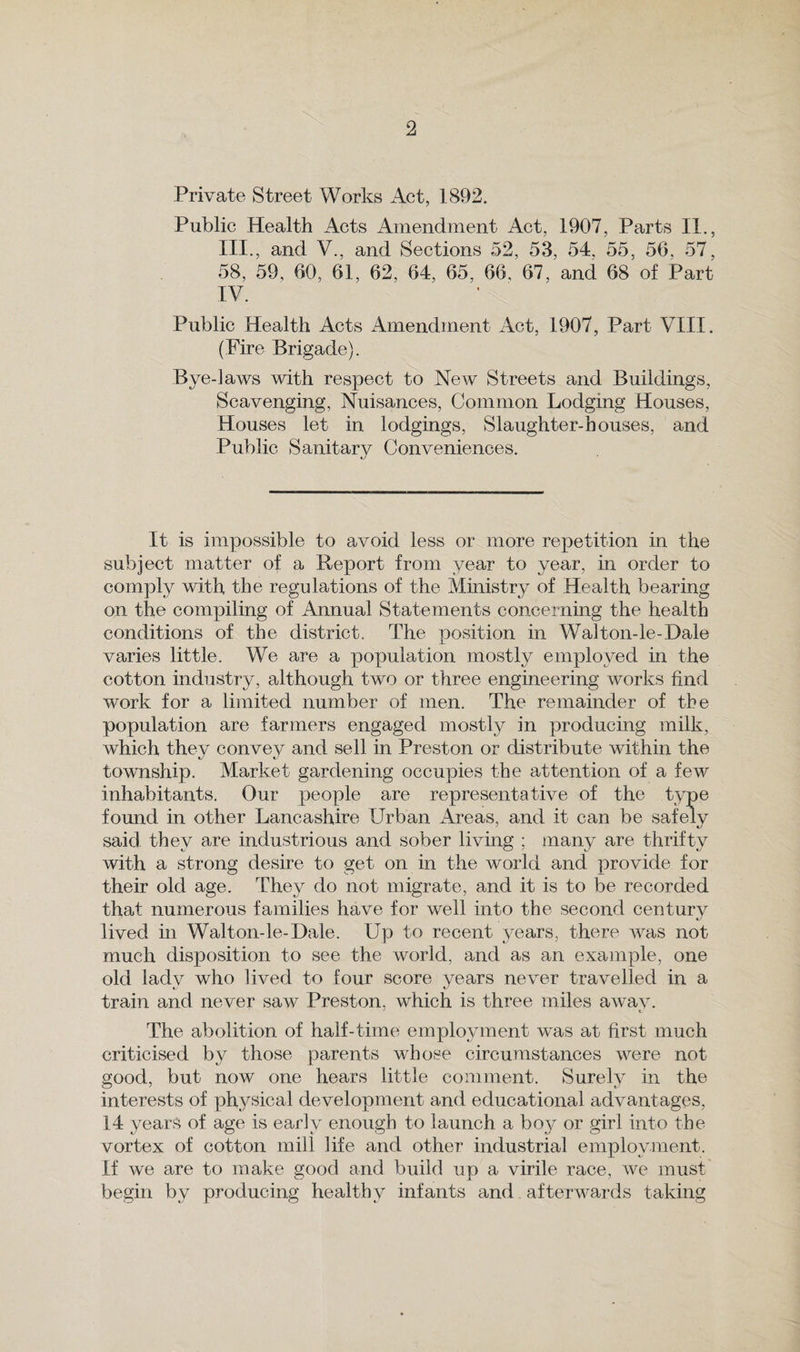 Private Street Works Act, 1892. Public Health Acts Amendment Act, 1907, Parts II., III. , and V., and Sections 52, 53, 54, 55, 56, 57, 58, 59, 60, 61, 62, 64, 65, 66, 67, and 68 of Part IV. Public Health Acts Amendment Act, 1907, Part VIII. (Fire Brigade). Bye-laws with respect to New Streets and Buildings, Scavenging, Nuisances, Common Lodging Houses, Houses let in lodgings, Slaughter-houses, and Public Sanitary Conveniences. It is impossible to avoid less or more repetition in the subject matter of a Report from year to year, in order to comply with the regulations of the Ministry of Health bearing on the compiling of Annual Statements concerning the health conditions of the district. The position in Walton-le-Dale varies little. We are a population mostly employed in the cotton industry, although two or three engineering works find work for a limited number of men. The remainder of the population are farmers engaged mostly in producing milk, which they convey and sell in Preston or distribute within the township. Market gardening occupies the attention of a few inhabitants. Our people are representative of the type found in other Lancashire Urban Areas, and it can be safely said they are industrious and sober living : many are thrifty with a strong desire to get on in the world and provide for their old age. They do not migrate, and it is to be recorded that numerous families have for well into the second century lived in Walton-le-Dale. Up to recent years, there was not much disposition to see the world, and as an example, one old ladv who lived to four score vears never travelled in a train and never saw Preston, which is three miles awav. The abolition of half-time employment was at first much criticised by those parents whose circumstances were not good, but now one hears little comment. Surely in the interests of physical development and educational advantages, 14 years of age is early enough to launch a boj^ or girl into the vortex of cotton mill life and other industrial employment. If we are to make good and build up a virile race, we must begin by producing healthy infants and afterwards taking