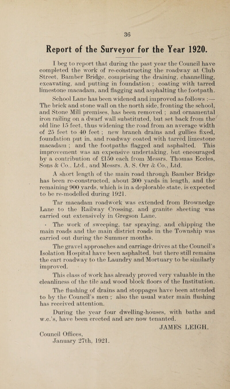 Report of the Surveyor for the Year 1920. I beg to report that during the past year the Council have completed the work of re-constructing the roadway at Club Street, Bamber Bridge, comprising the draining, channelling, excavating, and putting in foundation ; coating with tarred limestone macadam, and flagging and asphalting the footpath. School Lane has been widened and improved as follows :— The brick and stone wall on the north side, fronting the school, and Stone Mill premises, has been removed ; and ornamental iron railing on a dwarf wall substituted, but set back from the old line 15 feet, thus widening the road from an average width of 25 feet to 40 feet ; new branch drains and gullies fixed, foundation put in, and roadway coated with tarred limestone macadam ; and the footpaths flagged and asphalted. This improvement was an expensive undertaking, but encouraged by a contribution of £150 each from Messrs. Thomas Eccles, Sons & Co., Ltd., and Messrs. A. S. Orr & Co., Ltd. A short length of the main road through Bamber Bridge has been re-constructed, about 300 yards in length, and the' remaining 900 yards, which is in a deplorable state, is expected to be re-modelled during 1921. Tar macadam roadwork was extended from Brownedge Lane to the Railway Crossing, and granite sheeting was carried out extensively in Gregson Lane. * The work of sweeping, tar spraying, and chipping the main roads and the main district roads in the Township was carried out during the Summer months. The gravel approaches and carriage drives at the Council's Isolation Hospital have been asphalted, but there still remains the cart roadway to the Laundry and Mortuary to be similarly improved. This class of work has already proved very valuable in the cleanliness of the tile and wood block floors of the Institution. The flushing of drains and stoppages have been attended to by the Council’s men ; also the usual water main flushing has received attention. During the year four dwelling-houses, with baths and w.c.’s, have been erected and are now tenanted. JAMES LEIGH. Council Offices, January 27th, 1921.