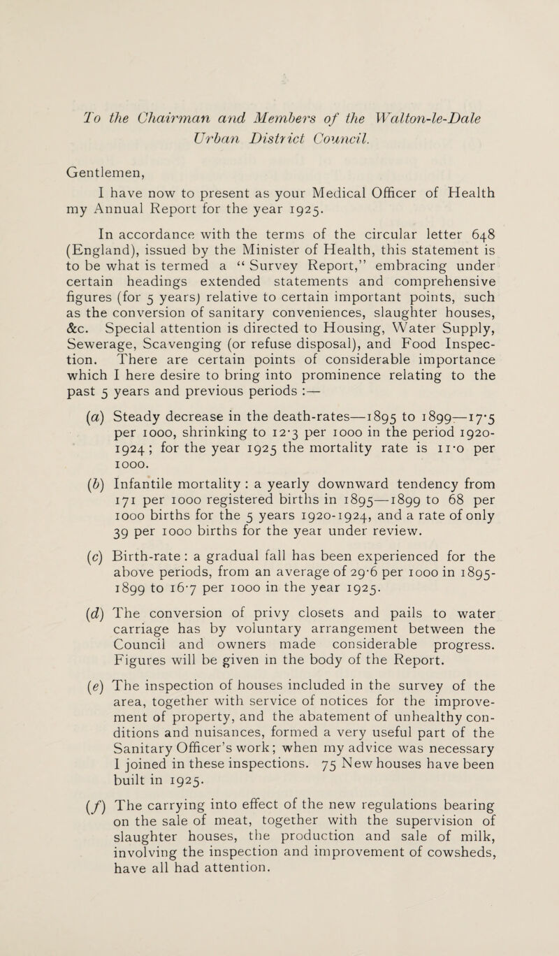 To the Chairman and Members of the Walton-le-Dale Urban District Council. Gentlemen, I have now to present as your Medical Officer of Health my Annual Report for the year 1925. In accordance with the terms of the circular letter 648 (England), issued by the Minister of Health, this statement is to be what is termed a “ Survey Report,” embracing under certain headings extended statements and comprehensive figures (for 5 years) relative to certain important points, such as the conversion of sanitary conveniences, slaughter houses, &c. Special attention is directed to Housing, Water Supply, Sewerage, Scavenging (or refuse disposal), and Food Inspec¬ tion. There are certain points of considerable importance which I here desire to bring into prominence relating to the past 5 years and previous periods (a) Steady decrease in the death-rates—1895 to ^99:—17*5 per 1000, shrinking to 12-3 per 1000 in the period 1920- 1924; for the year 1925 the mortality rate is ii*o per 1000. {b) Infantile mortality : a yearly downward tendency from 171 per 1000 registered births in 1895—1899 to 68 per 1000 births for the 5 years 1920-1924, and a rate of only 39 per 1000 births for the year under review. (c) Birth-rate : a gradual fall has been experienced for the above periods, from an average of 29-6 per 1000 in 1895- 1899 to 16*7 per 1000 in the year 1925. (d) The conversion of privy closets and pails to water carriage has by voluntary arrangement between the Council and owners made considerable progress. Figures will be given in the body of the Report. (e) The inspection of houses included in the survey of the area, together with service of notices for the improve¬ ment of property, and the abatement of unhealthy con¬ ditions and nuisances, formed a very useful part of the Sanitary Officer’s work; when my advice was necessary I joined in these inspections. 75 New houses have been built in 1925. (/) The carrying into effect of the new regulations bearing on the sale of meat, together with the supervision of slaughter houses, the production and sale of milk, involving the inspection and improvement of cowsheds, have all had attention.