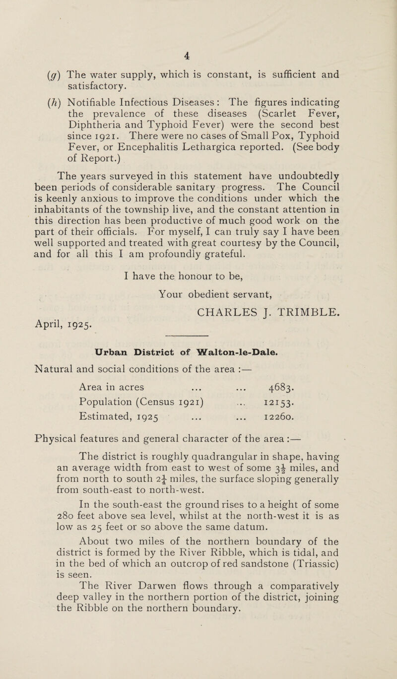(_g) The water supply, which is constant, is sufficient and satisfactory. (h) Notifiable Infectious Diseases : The figures indicating the prevalence of these diseases (Scarlet Fever, Diphtheria and Typhoid Fever) were the second best since 1921. There were no cases of Small Pox, Typhoid Fever, or Encephalitis Lethargica reported. (See body of Report.) The years surveyed in this statement have undoubtedly been periods of considerable sanitary progress. The Council is keenly anxious to improve the conditions under which the inhabitants of the township live, and the constant attention in this direction has been productive of much good work on the part of their officials. For myself, I can truly say I have been well supported and treated with great courtesy by the Council, and for all this I am profoundly grateful. April, 1925. I have the honour to be, Your obedient servant, CHARLES J. TRIMBLE. Urban District of Walton-le-Dale. Natural and social conditions of the area :— Area in acres ... ... 4683. Population (Census 1921) ... 12153. Estimated, 1925 ... ... 12260. Physical features and general character of the area :— The district is roughly quadrangular in shape, having an average width from east to west of some 3^ miles, and from north to south 2J miles, the surface sloping generally from south-east to north-west. In the south-east the ground rises to a height of some 280 feet above sea level, whilst at the north-west it is as low as 25 feet or so above the same datum. About two miles of the northern boundary of the district is formed by the River Ribble, which is tidal, and in the bed of which an outcrop of red sandstone (Triassic) is seen. The River Darwen flows through a comparatively deep valley in the northern portion of the district, joining the Ribble on the northern boundary.
