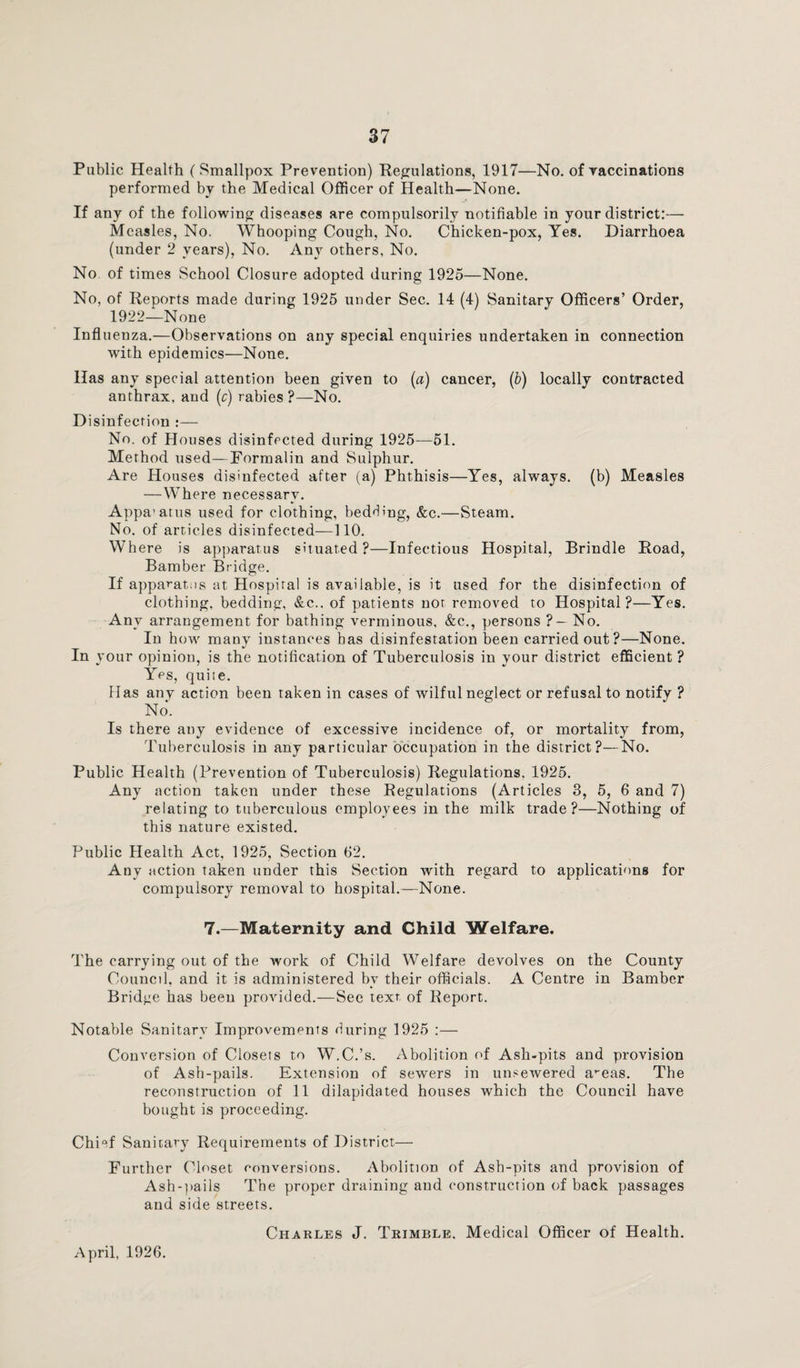 Public Health (Smallpox Prevention) Regulations, 1917—No. of vaccinations performed by the Medical Officer of Health—None. If any of the following diseases are compulsorily notifiable in your district:— Measles, No. Whooping Cough, No. Chicken-pox, Yes. Diarrhoea (under 2 years), No. Any others, No. No of times School Closure adopted during 1925—None. No, of Reports made during 1925 under Sec. 14 (4) Sanitary Officers’ Order, 1922—None Influenza.—Observations on any special enquiries undertaken in connection with epidemics—None. Has any special attention been given to (a) cancer, (b) locally contracted anthrax, and (c) rabies?—No. Disinfection :— No. of Houses disinfected during 1925—51. Method used—Pormalin and Sulphur. Are Houses disinfected after (a) Phthisis—Yes, always, (b) Measles —Where necessary. Appa’atus used for clothing, bedding, &c.—Steam. No. of articles disinfected—110. Where is apparatus situated?—Infectious Hospital, Brindle Road, Bamber Bridge. If apparatus at Hospital is available, is it used for the disinfection of clothing, bedding, &c.. of patients not removed to Hospital?—Yes. Any arrangement for bathing verminous, &c., persons ?- No. In how many instances bas disinfestation been carried out?—None. In your opinion, is the notification of Tuberculosis in your district efficient ? Yes, quite. Has any action been taken in cases of wilful neglect or refusal to notify ? No. Is there any evidence of excessive incidence of, or mortality from, Tuberculosis in any particular occupation in the district?—No. Public Health (Prevention of Tuberculosis) Regulations. 1925. Any action taken under these Regulations (Articles 3, 5, 6 and 7) relating to tuberculous employees in the milk trade?—Nothing of this nature existed. Public Health Act, 1925, Section 62. Any action taken under this Section with regard to applications for compulsory removal to hospital.—None. 7.—Maternity and Child Welfare. The carrying out of the work of Child Welfare devolves on the County Council, and it is administered by their officials. A Centre in Bamber Bridge has been provided.—See text of Report. Notable Sanitary Improvements during 1925 :— Conversion of Closets to W.C.’s. Abolition of Ash-pits and provision of Ash-pails. Extension of sewers in unsewered a^eas. The reconstruction of 11 dilapidated houses which the Council have bought is proceeding. Chief Sanitary Requirements of District— Further Closet conversions. Abolition of Ash-pits and provision of Ash-pails The proper draining and construction of back passages and side streets. Charles J. Trimble. Medical Officer of Health.