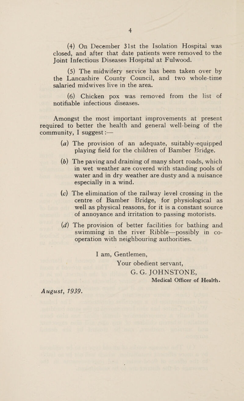 (4) On December 31st the Isolation Hospital was closed, and after that date patients were removed to the Joint Infectious Diseases Hospital at Fulwood. (5) The midwifery service has been taken over by the Lancashire County Council, and two whole-time salaried midwives live in the area. (6) Chicken pox was removed from the list of notifiable infectious diseases. Amongst the most important improvements at present required to better the health and general well-being of the community, I suggest:— (a) The provision of an adequate, suitably-equipped playing field for the children of Bamber Bridge. (b) The paving and draining of many short roads, which in wet weather are covered with standing pools of water and in dry weather are dusty and a nuisance especially in a wind. (c) The elimination of the railway level crossing in the centre of Bamber Bridge, for physiological as well as physical reasons, for it is a constant source of annoyance and irritation to passing motorists. (id) The provision of better facilities for bathing and swimming in the river Ribble—possibly in co¬ operation with neighbouring authorities. I am, Gentlemen, Your obedient servant, G. G. JOHNSTONE, Medical Officer of Health. August, 1939.
