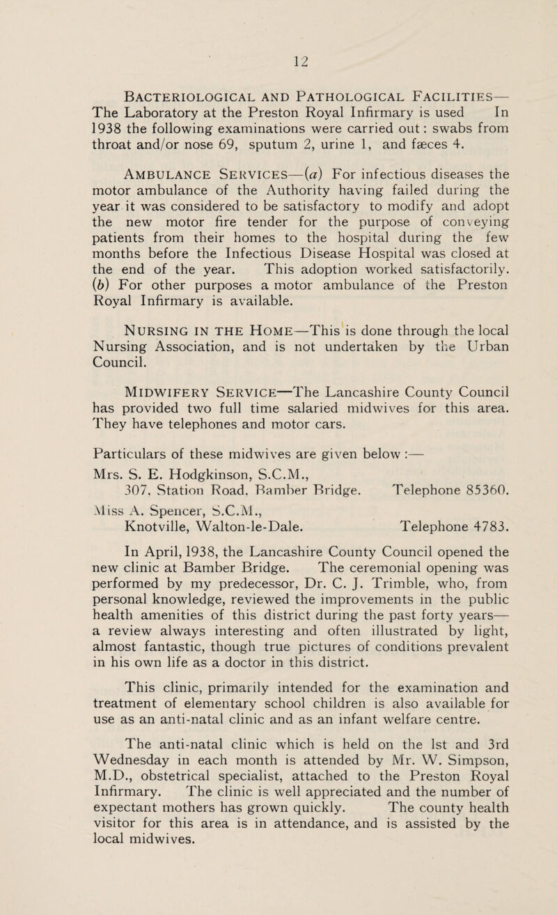 Bacteriological and Pathological Facilities— The Laboratory at the Preston Royal Infirmary is used In 1938 the following examinations were carried out: swabs from throat and/or nose 69, sputum 2, urine 1, and faeces 4. Ambulance Services—(■a) For infectious diseases the motor ambulance of the Authority having failed during the year it was considered to be satisfactory to modify and adopt the new motor fire tender for the purpose of conveying patients from their homes to the hospital during the few months before the Infectious Disease Hospital was closed at the end of the year. This adoption worked satisfactorily. (b) For other purposes a motor ambulance of the Preston Royal Infirmary is available. Nursing in the Home—This is done through the local Nursing Association, and is not undertaken by the Urban Council. Midwifery Service—The Lancashire County Council has provided two full time salaried midwives for this area. They have telephones and motor cars. Particulars of these midwives are given below :— Mrs. S. E. Hodgkinson, S.C.M., 307, Station Road, Bamber Bridge. Telephone 85360. Miss A. Spencer, S.C.M., Knotville, Walton-le-Dale. Telephone 4783. In April, 1938, the Lancashire County Council opened the new clinic at Bamber Bridge. The ceremonial opening was performed by my predecessor, Dr. C. J. Trimble, who, from personal knowledge, reviewed the improvements in the public health amenities of this district during the past forty years— a review always interesting and often illustrated by light, almost fantastic, though true pictures of conditions prevalent in his own life as a doctor in this district. This clinic, primarily intended for the examination and treatment of elementary school children is also available for use as an anti-natal clinic and as an infant welfare centre. The anti-natal clinic which is held on the 1st and 3rd Wednesday in each month is attended by Mr. W. Simpson, M.D., obstetrical specialist, attached to the Preston Royal Infirmary. The clinic is well appreciated and the number of expectant mothers has grown quickly. The county health visitor for this area is in attendance, and is assisted by the local midwives.