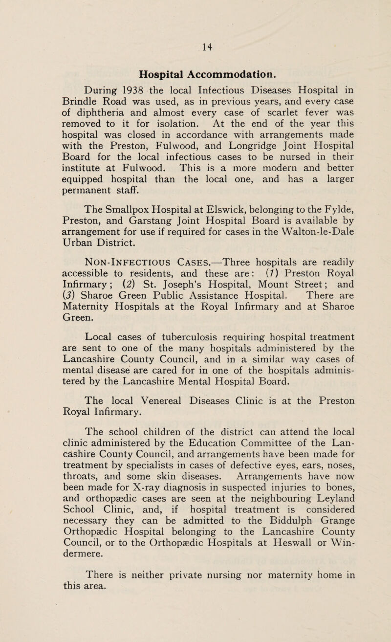 Hospital Accommodation. During 1938 the local Infectious Diseases Hospital in Brindle Road was used, as in previous years, and every case of diphtheria and almost every case of scarlet fever was removed to it for isolation. At the end of the year this hospital was closed in accordance with arrangements made with the Preston, Fulwood, and Longridge Joint Hospital Board for the local infectious cases to be nursed in their institute at Fulwood. This is a more modern and better equipped hospital than the local one, and has a larger permanent staff. The Smallpox Hospital at Elswick, belonging to the Fylde, Preston, and Garstang Joint Hospital Board is available by arrangement for use if required for cases in the Walton-le-Dale Urban District. Non-Infectious Cases.—Three hospitals are readily accessible to residents, and these are: (7) Preston Royal Infirmary; (2) St. Joseph’s Hospital, Mount Street; and (3) Sharoe Green Public Assistance Hospital, There are Maternity Hospitals at the Royal Infirmary and at Sharoe Green. Local cases of tuberculosis requiring hospital treatment are sent to one of the many hospitals administered by the Lancashire County Council, and in a similar way cases of mental disease are cared for in one of the hospitals adminis¬ tered by the Lancashire Mental Hospital Board. The local Venereal Diseases Clinic is at the Preston Royal Infirmary. The school children of the district can attend the local clinic administered by the Education Committee of the Lan¬ cashire County Council, and arrangements have been made for treatment by specialists in cases of defective eyes, ears, noses, throats, and some skin diseases. Arrangements have now been made for X-ray diagnosis in suspected injuries to bones, and orthopaedic cases are seen at the neighbouring Leyland School Clinic, and, if hospital treatment is considered necessary they can be admitted to the Biddulph Grange Orthopaedic Hospital belonging to the Lancashire County Council, or to the Orthopaedic Hospitals at Heswall or Win¬ dermere. There is neither private nursing nor maternity home in this area.