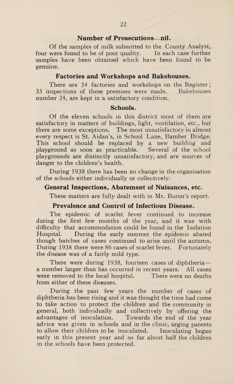 Number of Prosecutions—nil. Of the samples of milk submitted to the County Analyst, four were found to be of poor quality. In each case further samples have heen obtained which have been found to be genuine. Factories and Workshops and Bakehouses. There are 54 factories and workshops on the Register; 35 inspections of these premises were made. Bakehouses number 24, are kept in a satisfactory condition. Schools. Of the eleven schools in this district most of them are satisfactory in matters of buildings, light, ventilation, etc., but there are some exceptions. The most unsatisfactory in almost every respect is St. Aidan’s, in School Lane, Bamber Bridge. This school should be replaced by a new building and playground as soon as practicable. Several of the school playgrounds are distinctly unsatisfactory, and are sources of danger to the children’s health. During 1938 there has been no change in the organisation of the schools either individually or collectively. General Inspections, Abatement of Nuisances, etc. These matters are fully dealt with in Mr. Baron’s report. Prevalence and Control of Infectious Disease. The epidemic of scarlet fever continued to increase during the first few months of the year, and it was with difficulty that accommodation could be found in the Isolation Hospital. During the early summer the epidemic abated though batches of cases continued to arise until the autumn. During 1938 there were 86 cases of scarlet fever. Fortunately the disease was of a fairly mild type. There were during 1938, fourteen cases of diphtheria— a number larger than has occurred in recent years. All cases were removed to the local hospital. There were no deaths from either of these diseases. During the past few years the number of cases of diphtheria has been rising and it was thought the time had come to take action to protect the children and the community in general, both individually and collectively by offering the advantages of inoculation. Towards the end of the year advice was given in schools and in the clinic, urging parents to allow their children to be inoculated. Inoculating began early in this present year and so far about half the children in the schools have been protected.