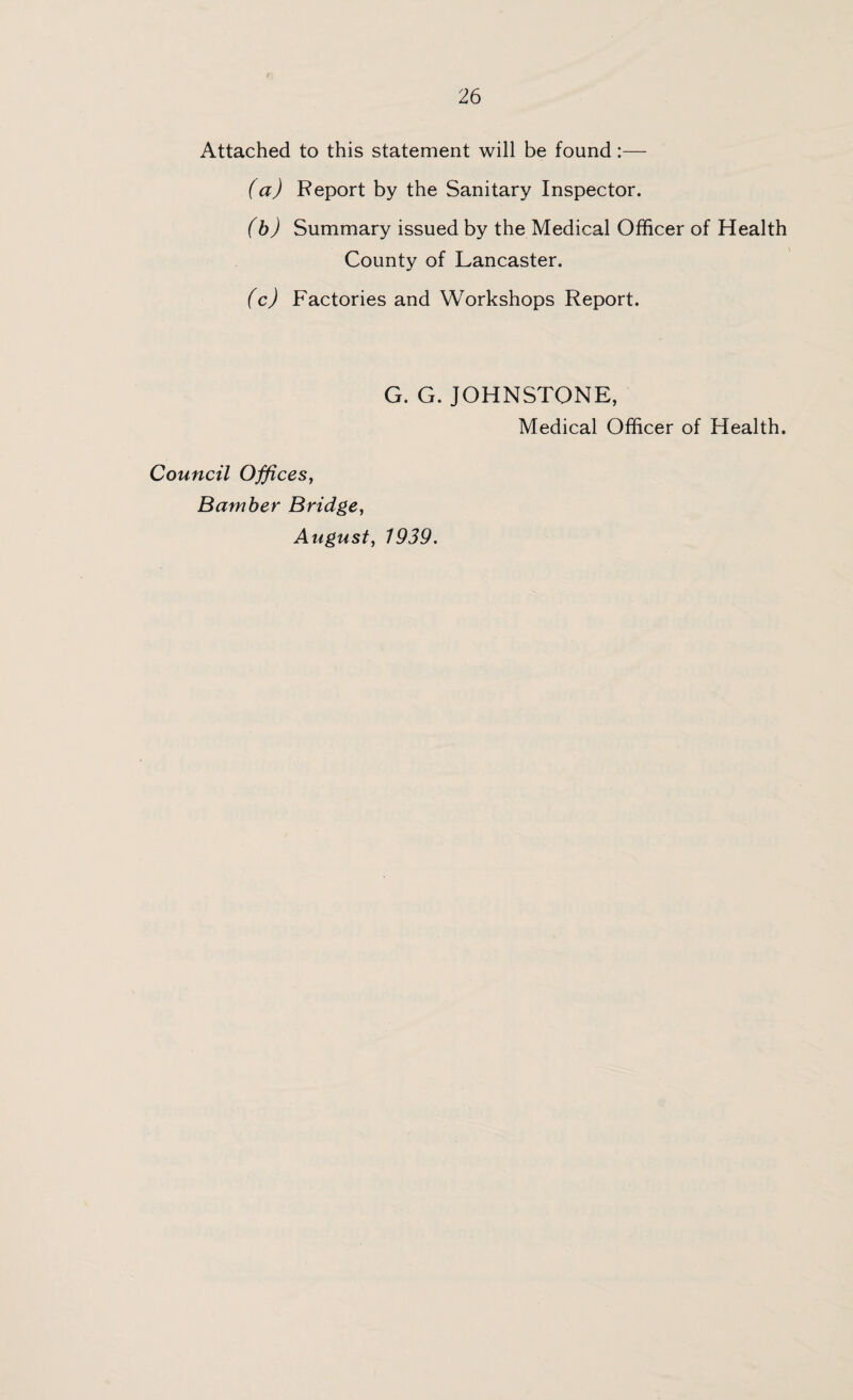 Attached to this statement will be found:— (a) Report by the Sanitary Inspector. (b) Summary issued by the Medical Officer of Health County of Lancaster. (c) Factories and Workshops Report. G. G. JOHNSTONE, Medical Officer of Health. Council Offices, Bamber Bridge, August, 1939.