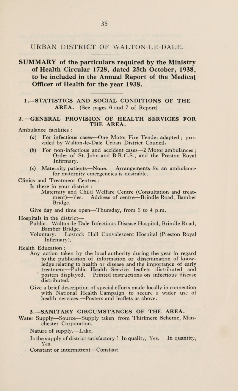 URBAN DISTRICT OF WALTON-LE-DALE. SUMMARY of the particulars required by the Ministry of Health Circular 1728, dated 25th October, 1938, to be included in the Annual Report of the Medical Officer of Health for the year 1938. 1—STATISTICS AND SOCIAL CONDITIONS OF THE AREA. (See pages 6 and 7 of Report) 2.—GENERAL PROVISION OF HEALTH SERVICES FOR THE AREA. Ambulance facilities : (a) For infectious cases—One Motor Fire Tender adapted ; pro¬ vided by Walton-le-Dale Urban District Council. (b) For non-infectious and accident cases—2 Motor ambulances ; Order of St. John and B.R.C.S., and the Preston Royal Infirmary. (c) Maternity patients—None. Arrangements for an ambulance for maternity emergencies is desirable. Clinics and Treatment Centres : Is there in your district : Maternity and Child Welfare Centre (Consultation and treat¬ ment)—Yes. Address of centre—Brindle Road, Bamber Bridge. Give day and time open—Thursday, from 2 to 4 p.m. Hospitals in the district— Public. Walton-le-Dale Infectious Disease Hospital, Brindle Road, Bamber Bridge. Voluntary. Lostock Hall Convalescent Hospital (Preston Royal Infirmary). Health Education : Any action taken by the local authority during the year in regard to the publication of information or dissemination of know¬ ledge relating to health or disease and the importance of early treatment—Public Health Service leaflets distributed and posters displayed. Printed instructions on infectious disease distributed. Give a brief description of special efforts made locally in connection with National Health Campaign to secure a wider use of health services.—Posters and leaflets as above. 3.—SANITARY CIRCUMSTANCES OF THE AREA. Water Supply—Source—Supply taken from Thirlmere Scheme, Man¬ chester Corporation. Nature of supply.—Lake. Is the supply of district satisfactory ? In quality, Yes. In quantity, Yes. Constant or intermittent—Constant.