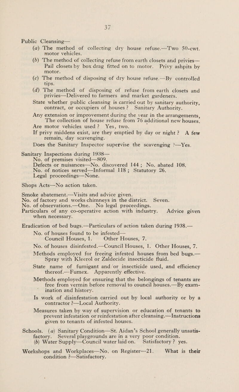 Public Cleansing— (a) The method of collecting dry house refuse.—Two 50-cwt. motor vehicles. (b) The method of collecting refuse from earth closets and privies— Pail closets by box drag fitted on to motor. Privy ashpits by motor. (c) The method of disposing of dry house refuse.—By controlled tips. (d) The method of disposing of refuse from earth closets and privies—Delivered to farmers and market gardeners. State whether public cleansing is carried out by sanitary authority, contract, or occupiers of houses ? Sanitary Authority. Any extension or improvement during the vear in the arrangements, The collection of house refuse from 76 additional new houses. Are motor vehicles used ? Yes, two. If privy middens exist, are they emptied by day or night ? A few remain, day scavenging. Does the Sanitary Inspector supervise the scavenging ?—Yes. Sanitary Inspections during 1938— No. of premises visited—809. Defects or nuisances—No. discovered 144 ; No. abated 108. No. of notices served—Informal 118; Statutory 26. Legal proceedings—None. Shops Acts—No action taken. Smoke abatement.—Visits and advice given. No. of factory and works chimneys in the district. Seven. No. of observations.—One. No legal proceedings. Particulars of any co-operative action with industry. Advice given when necessary. Eradication of bed bugs.—Particulars of action taken during 1938.— No. of houses found to be infested—- Council Houses, 1. Other Houses, 7. No. of houses disinfested.—Council Houses, 1. Other Houses, 7. Methods employed for freeing infested houses from bed bugs.— Spray with Kleerol or Zaldecide insecticide fluid. State name of fumigant and or insecticide used, and efficiency thereof.—Fumex. Apparently effective. Methods employed for ensuring that the belongings of tenants are free from vermin before removal to council houses.—By exam¬ ination and history. Is work of disinfestation carried out by local authority or by a contractor ?—Local Authority. Measures taken by way of supervision or education of tenants to prevent infestation or reinfestation after cleansing.—Instructions given to tenants of infested houses. Schools, (a) Sanitary Condition—St. Aidan’s School generally unsatis¬ factory. Several playgrounds are in a very poor condition. (ib) Water Supply—Council water laid on. Satisfactory? yes. Workshops and Workplaces—No. on Register—21. What is their condition ?—Satisfactory.