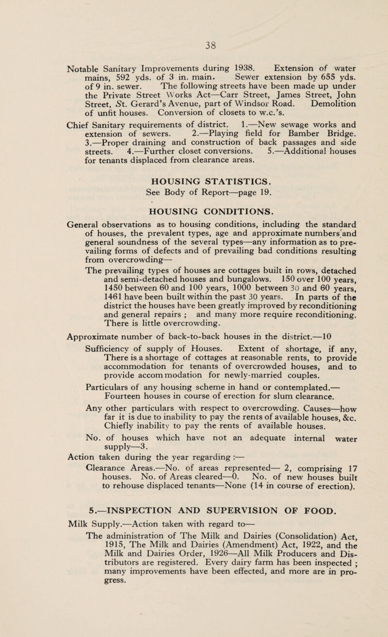 Notable Sanitary Improvements during 1938. Extension of water mains, 592 yds. of 3 in. main. Sewer extension by 655 yds. of 9 in. sewer. The following streets have been made up under the Private Street Works Act—Carr Street, James Street, John Street, St. Gerard’s Avenue, part of Windsor Road. Demolition of unfit houses. Conversion of closets to w.c.’s. Chief Sanitary requirements of district. 1.—New sewage works and extension of sewers. 2.—Playing field for Bamber Bridge. 3.—Proper draining and construction of back passages and side streets. 4.—Further closet conversions. 5.—Additional houses for tenants displaced from clearance areas. HOUSING STATISTICS. See Body of Report—page 19. HOUSING CONDITIONS. General observations as to housing conditions, including the standard of houses, the prevalent types, age and approximate numbers and general soundness of the several types—any information as to pre¬ vailing forms of defects and of prevailing bad conditions resulting from overcrowding— The prevailing types of houses are cottages built in rows, detached and semi-detached houses and bungalows. 150 over 100 years, 1450 between 60 and 100 years, 1000 between 30 and 60 years, 1461 have been built within the past 30 years. In parts of the district the houses have been greatly improved by reconditioning and general repairs ; and many more require reconditioning. There is little overcrowding. Approximate number of back-to-back houses in the district.—10 Sufficiency of supply of Houses. Extent of shortage, if any, There is a shortage of cottages at reasonable rents, to provide accommodation for tenants of overcrowded houses, and to provide accommodation for newly-married couples. Particulars of any housing scheme in hand or contemplated.— Fourteen houses in course of erection for slum clearance. Any other particulars with respect to overcrowding. Causes—how far it is due to inability to pay the rents of available houses, &c. Chiefly inability to pay the rents of available houses. No. of houses which have not an adequate internal water supply—3. Action taken during the year regarding :— Clearance Areas.'—No. of areas represented— 2, comprising 17 houses. No. of Areas cleared—0. No. of new houses built to rehouse displaced tenants—None (14 in course of erection). 5.—INSPECTION AND SUPERVISION OF FOOD. Milk Supply.—Action taken with regard to— The administration of The Milk and Dairies (Consolidation) Act, 1915, The Milk and Dairies (Amendment) Act, 1922, and the Milk and Dairies Order, 1926—All Milk Producers and Dis¬ tributors are registered. Every dairy farm has been inspected ; many improvements have been effected, and more are in pro¬ gress.