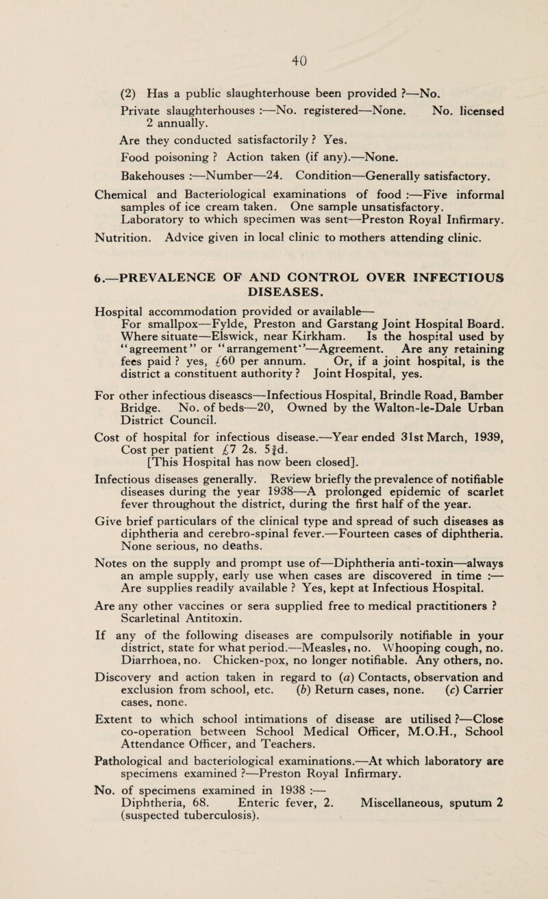 (2) Has a public slaughterhouse been provided ?—No. Private slaughterhouses :—No. registered—None. No. licensed 2 annually. Are they conducted satisfactorily ? Yes. Food poisoning ? Action taken (if any).—None. Bakehouses :—Number—24. Condition—Generally satisfactory. Chemical and Bacteriological examinations of food :—Five informal samples of ice cream taken. One sample unsatisfactory. Laboratory to which specimen was sent—Preston Royal Infirmary. Nutrition. Advice given in local clinic to mothers attending clinic. 6.—PREVALENCE OF AND CONTROL OVER INFECTIOUS DISEASES. Hospital accommodation provided or available— For smallpox—Fylde, Preston and Garstang Joint Hospital Board. Where situate—Elswick, near Kirkham. Is the hospital used by “agreement” or “arrangement0—Agreement. Are any retaining fees paid ? yes, ^60 per annum. Or, if a joint hospital, is the district a constituent authority ? Joint Hospital, yes. For other infectious diseases—Infectious Hospital, Brindle Road, Bamber Bridge. No. of beds—20, Owned by the Walton-le-Dale Urban District Council. Cost of hospital for infectious disease.—Year ended 31st March, 1939, Cost per patient £7 2s. 5fd. [This Hospital has now been closed]. Infectious diseases generally. Review briefly the prevalence of notifiable diseases during the year 1938—A prolonged epidemic of scarlet fever throughout the district, during the first half of the year. Give brief particulars of the clinical type and spread of such diseases as diphtheria and cerebro-spinal fever.—Fourteen cases of diphtheria. None serious, no deaths. Notes on the supply and prompt use of—Diphtheria anti-toxin—always an ample supply, early use when cases are discovered in time :— Are supplies readily available ? Yes, kept at Infectious Hospital. Are any other vaccines or sera supplied free to medical practitioners ? Scarletinal Antitoxin. If any of the following diseases are compulsorily notifiable in your district, state for what period.—Measles, no. Whooping cough, no. Diarrhoea, no. Chicken-pox, no longer notifiable. Any others, no. Discovery and action taken in regard to (a) Contacts, observation and exclusion from school, etc. (b) Return cases, none. (c) Carrier cases, none. Extent to which school intimations of disease are utilised ?—Close co-operation between School Medical Officer, M.O.H., School Attendance Officer, and Teachers. Pathological and bacteriological examinations.—At which laboratory are specimens examined ?—Preston Royal Infirmary. No. of specimens examined in 1938 :— Diphtheria, 68. Enteric fever, 2. Miscellaneous, sputum 2 (suspected tuberculosis).