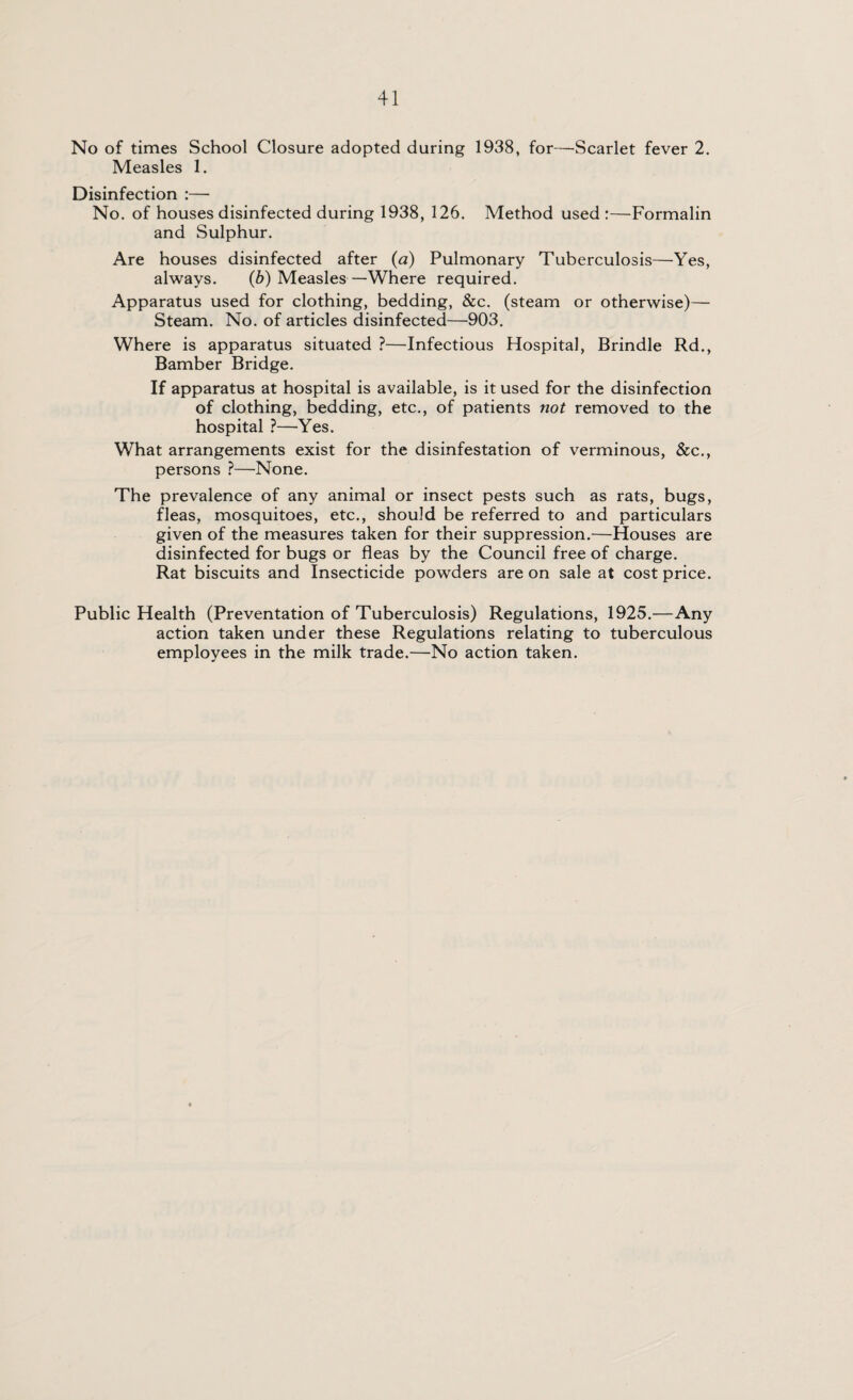 No of times School Closure adopted during 1938, for—Scarlet fever 2. Measles 1. Disinfection :— No. of houses disinfected during 1938, 126. Method used :—Formalin and Sulphur. Are houses disinfected after (a) Pulmonary Tuberculosis—Yes, always. (b) Measles —Where required. Apparatus used for clothing, bedding, &c. (steam or otherwise)— Steam. No. of articles disinfected—903. Where is apparatus situated ?—Infectious Hospital, Brindle Rd., Bamber Bridge. If apparatus at hospital is available, is it used for the disinfection of clothing, bedding, etc., of patients not removed to the hospital ?—Yes. What arrangements exist for the disinfestation of verminous, &c., persons ?—None. The prevalence of any animal or insect pests such as rats, bugs, fleas, mosquitoes, etc., should be referred to and particulars given of the measures taken for their suppression.—Houses are disinfected for bugs or fleas by the Council free of charge. Rat biscuits and Insecticide powders are on sale at cost price. Public Health (Preventation of Tuberculosis) Regulations, 1925.—Any action taken under these Regulations relating to tuberculous employees in the milk trade.—No action taken.