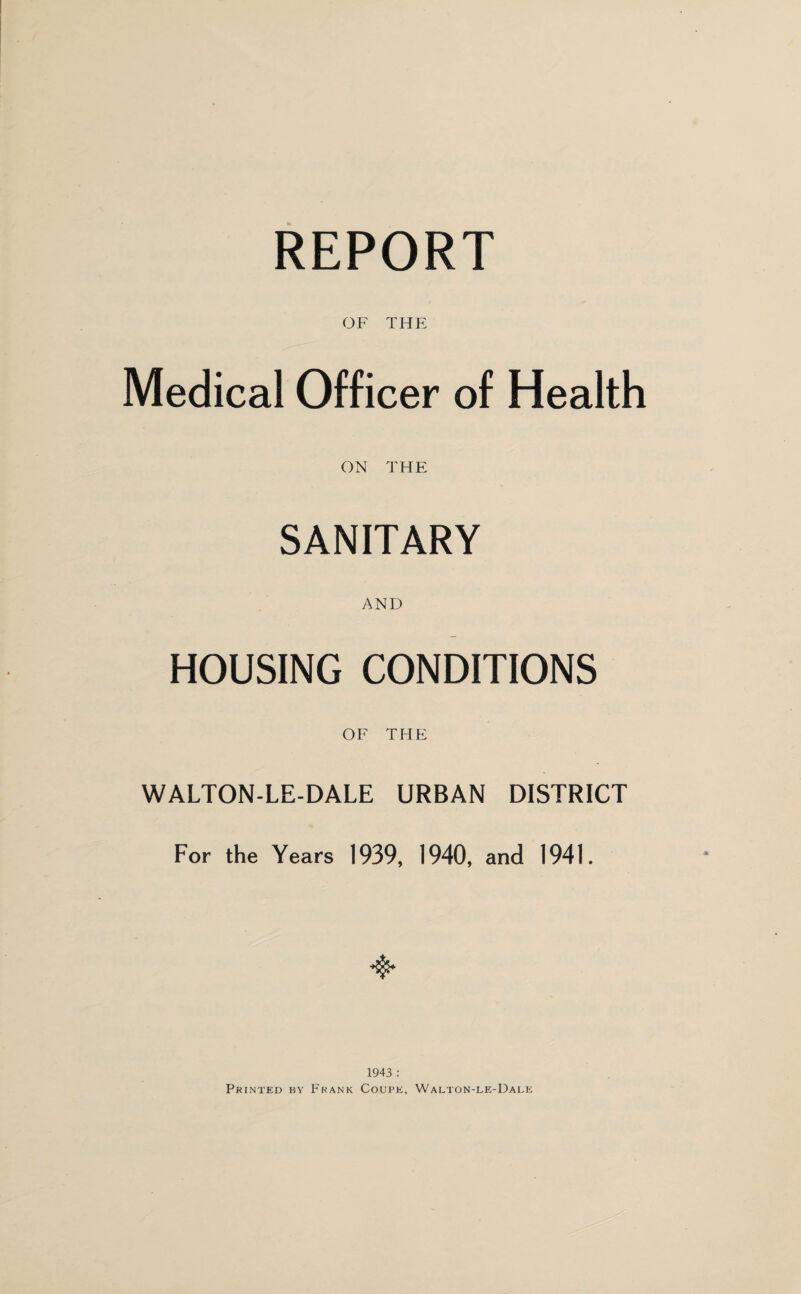 REPORT OF THE Medical Officer of Health ON THE SANITARY AND HOUSING CONDITIONS OF THE WALTON-LE-DALE URBAN DISTRICT For the Years 1939, 1940, and 1941. 1943 : Printed by Frank Coupe, Walton-le-Uale