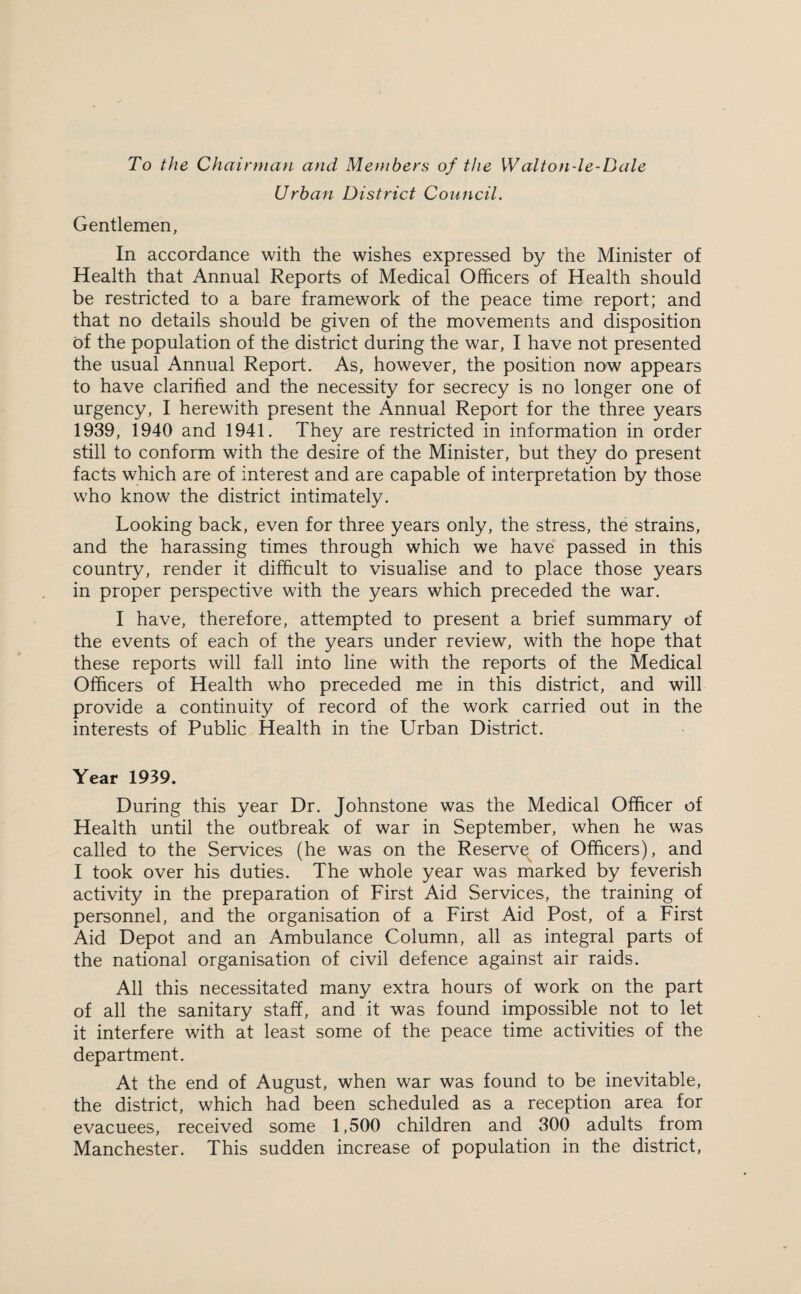To the Chairman and Members of the Walt on-l e-D ale Urban District Council. Gentlemen, In accordance with the wishes expressed by the Minister of Health that Annual Reports of Medical Officers of Health should be restricted to a bare framework of the peace time report; and that no details should be given of the movements and disposition of the population of the district during the war, I have not presented the usual Annual Report. As, however, the position now appears to have clarified and the necessity for secrecy is no longer one of urgency, I herewith present the Annual Report for the three years 1939, 1940 and 1941. They are restricted in information in order still to conform with the desire of the Minister, but they do present facts which are of interest and are capable of interpretation by those who know the district intimately. Looking back, even for three years only, the stress, the strains, and the harassing times through which we have passed in this country, render it difficult to visualise and to place those years in proper perspective with the years which preceded the war. I have, therefore, attempted to present a brief summary of the events of each of the years under review, with the hope that these reports will fall into line with the reports of the Medical Officers of Health who preceded me in this district, and will provide a continuity of record of the work carried out in the interests of Public Health in the Urban District. Year 1939. During this year Dr. Johnstone was the Medical Officer of Health until the outbreak of war in September, when he was called to the Services (he was on the Reserve of Officers), and I took over his duties. The whole year was marked by feverish activity in the preparation of First Aid Services, the training of personnel, and the organisation of a First Aid Post, of a First Aid Depot and an Ambulance Column, all as integral parts of the national organisation of civil defence against air raids. All this necessitated many extra hours of work on the part of all the sanitary staff, and it was found impossible not to let it interfere with at least some of the peace time activities of the department. At the end of August, when war was found to be inevitable, the district, which had been scheduled as a reception area for evacuees, received some 1,500 children and 300 adults from Manchester. This sudden increase of population in the district,