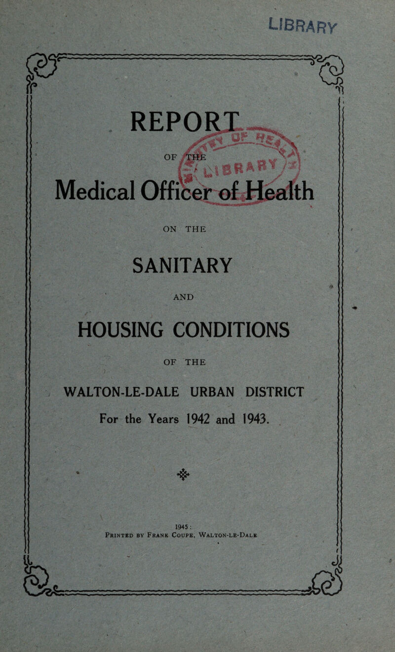 LIBRARY REPORT A, OF tHE * ' * u 1 qrfg*'- Srt 11H ^**™<iUAr -T| ^ - j-rfarrffwr” ON THE SANITARY AND HOUSING CONDITIONS OF THE WALTON-LE-DALE URBAN DISTRICT For the Years 1942 and 1943. ♦$* 1945 : Printed by Frank Coupe, Walton-le-Dale .1