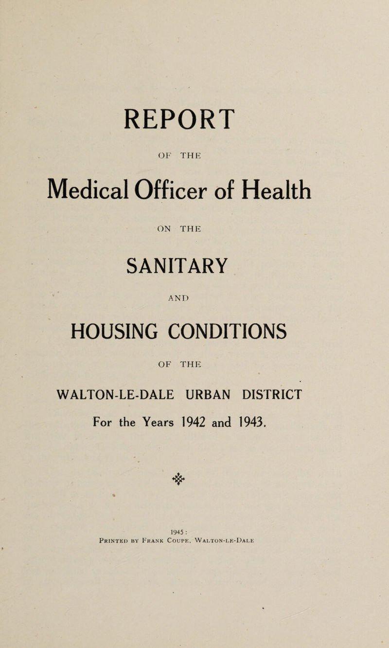 REPORT OF THE Medical Officer of Health ON THE SANITARY AND HOUSING CONDITIONS OF THE WALTON-LE-DALE URBAN DISTRICT For the Years 1942 and 1943. 1945 : Printed by Frank Coupe, Walton-le-Dale