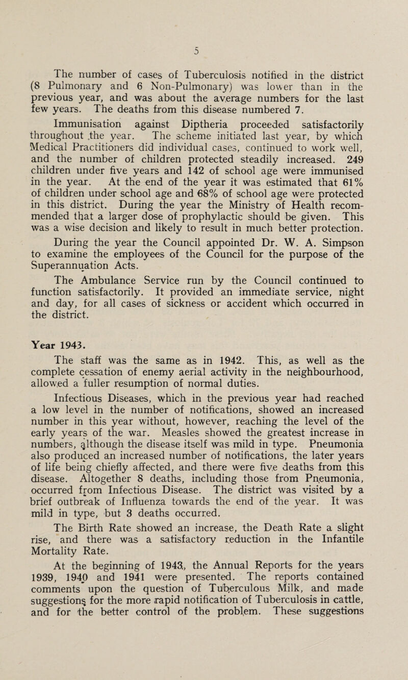 The number of cases of Tuberculosis notified in the district (8 Pulmonary and 6 Non-Pulmonary) was lower than in the previous year, and was about the average numbers for the last few years. The deaths from this disease numbered 7. Immunisation against Diptheria proceeded satisfactorily throughout .the year. The scheme initiated last year, by which Medical Practitioners did individual cases, continued to work well, and the number of children protected steadily increased. 249 children under five years and 142 of school age were immunised in the year. At the end of the year it was estimated that 61% of children under school age and 68% of school age were protected in this district. During the year the Ministry of Health recom¬ mended that a larger dose of prophylactic should be given. This was a wise decision and likely to result in much better protection. During the year the Council appointed Dr. W. A. Simpson to examine the employees of the Council for the purpose of the Superannuation Acts. The Ambulance Service run by the Council continued to function satisfactorily. It provided an immediate service, night and day, for all cases of sickness or accident which occurred in the district. Year 1943. The staff was the same as in 1942. This, as well as the complete cessation of enemy aerial activity in the neighbourhood, allowed a fuller resumption of normal duties. Infectious Diseases, which in the previous year had reached a low level in the number of notifications, showed an increased number in this year without, however, reaching the level of the early years of the war. Measles showed the greatest increase in numbers, although the disease itself was mild in type. Pneumonia also produced an increased number of notifications, the later years of life being chiefly affected, and there were five deaths from this disease. Altogether 8 deaths, including those from Pneumonia, occurred from Infectious Disease. The district was visited by a brief outbreak of Influenza towards the end of the year. It was mild in type, but 3 deaths occurred. The Birth Rate showed an increase, the Death Rate a slight rise, and there was a satisfactory reduction in the Infantile Mortality Rate. At the beginning of 1943,, the Annual Reports for the years 1939, 1940 and 1941 were presented. The reports contained comments upon the question of Tuberculous Milk, and made suggestion^ for the more rapid notification of Tuberculosis in cattle, and for the better control of the problem. These suggestions