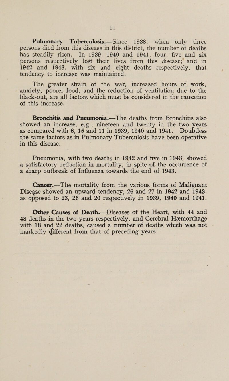 Pulmonary Tuberculosis.—Since 1938, when only three persons died from this disease in this district, the number of deaths has steadily risen. In 1939, 1940 and 1941, four, five and six persons respectively lost their lives from this disease; and in 1942 and 1943, with six and eight deaths respectively, that tendency to increase was maintained. The greater strain of the war, increased hours of work, anxiety, poorer food, and the reduction of ventilation due to the black-out, are all factors which must be considered in the causation of this increase. Bronchitis and Pneumonia.—The deaths from Bronchitis also showed an increase, e.g., nineteen and twenty in the two years as compared with 6„ 15 and 11 in 1939, 1940 and 1941. Doubtless the same factors as in Pulmonary Tuberculosis have been operative in this disease. Pneumonia, with two deaths in 1942 and five in 1943, showed a satisfactory reduction in mortality, in spite of the occurrence of a sharp outbreak of Influenza towards the end of 1943. Cancer.—The mortality from the various forms of Malignant Disease showed an upward tendency, 26 and 27 in 1942 and 1943, as opposed to 23, 26 and 20 respectively in 1939, 1940 and 1941. Other Causes of Death.—Diseases of the Heart, with 44 and 48 deaths in the two years respectively, and Cerebral Haemorrhage with 18 and 22 deaths, caused a number of deaths which was not * markedly Different from that of preceding years.