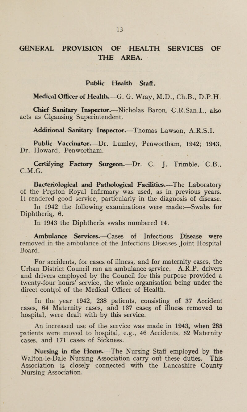GENERAL PROVISION OF HEALTH SERVICES OF THE AREA. Public Health Staff. Medical Officer of Health.—G. G. Wray, M.D., Ch.B., D.P.H. Chief Sanitary Inspector.—Nicholas Baron,, C.R.San.I., also acts as Cleansing Superintendent. Additional Sanitary Inspector.—Thomas Lawson, A.R.S.I. Public Vaccinator.—Dr. Lumley, Penwortham, 1942; 1943. Dr. Howard, Penwortham. Certifying Factory Surgeon.—Dr. C. J. Trimble, C.B.. C.M.G. Bacteriological and Pathological Facilities.—The Laboratory of the Preston Royal Infirmary was used, as in previous years. It rendered good service, particularly in the diagnosis of disease. In 1942 the following examinations were made:—Swabs for Diphtheria, 6. In 1943 the Diphtheria swabs numbered 14. Ambulance Services.—Cases of Infectious Disease were removed in the ambulance of the Infectious Diseases Joint Hospital Board. For accidents, for cases of illness, and for maternity cases, the Urban District Council ran an ambulance service. A.R.P. drivers and drivers employed by the Council for this purpose provided a twenty-four hours' service, the whole organisation being under the direct control of the Medical Officer of Health. In the year 1942, 238 patients, consisting of 37 Accident cases, 64 Maternity cases, and 137 cases of illness removed to hospital, were dealt with by this service. An increased use of the service was made in 1943., when 285 patients were moved to hospital, e.g., 46 Accidents, 82 Maternity cases, and 171 cases of Sickness. Nursing in the Home.—The Nursing Staff employed by the Walton-le-Dale Nursing Association carry out these duties. This Association is closely connected with the Lancashire County Nursing Association.