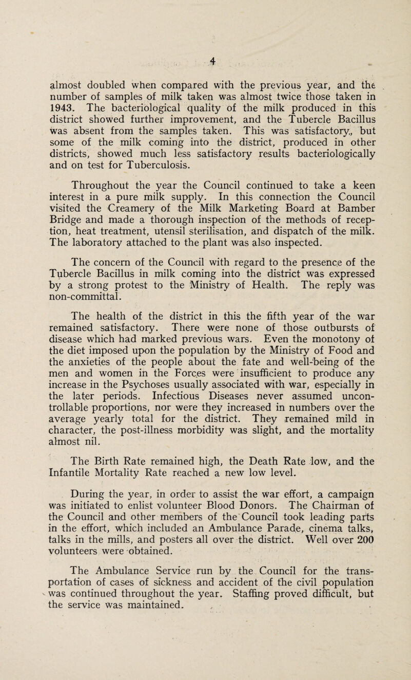 almost doubled when compared with the previous year, and the number of samples of milk taken was almost twice those taken in 1943. The bacteriological quality of the milk produced in this district showed further improvement, and the Tubercle Bacillus was absent from the samples taken. This was satisfactory., but some of the milk coming into the district, produced in other districts, showed much less satisfactory results bacteriologically and on test for Tuberculosis. Throughout the year the Council continued to take a keen interest in a pure milk supply. In this connection the Council visited the Creamery of the Milk Marketing Board at Bamber Bridge and made a thorough inspection of the methods of recep¬ tion, heat treatment, utensil sterilisation, and dispatch of the milk. The laboratory attached to the plant was also inspected. The concern of the Council with regard to the presence of the Tubercle Bacillus in milk coming into the district was expressed by a strong protest to the Ministry of Health. The reply was non-committal. The health of the district in this the fifth year of the war remained satisfactory. There were none of those outbursts of disease which had marked previous wars. Even the monotony of the diet imposed upon the population by the Ministry of Food and the anxieties of the people about the fate and well-being of the men and women in the Forces were insufficient to produce any increase in the Psychoses usually associated with war, especially in the lafer periods. Infectious Diseases never assumed uncon¬ trollable proportions, nor were they increased in numbers over the average yearly total for the district. They remained mild in character, the post-illness morbidity was slight, and the mortality almost nil. The Birth Rate remained high, the Death Rate low, and the Infantile Mortality Rate reached a new low level. During the year, in order to assist the war effort, a campaign was initiated to enlist volunteer Blood Donors. The Chairman of the Council and other members of the Council took leading parts in the effort, which included an Ambulance Parade, cinema talks, talks in the mills, and posters all over the district. Well over 200 volunteers were obtained. The Ambulance Service run by the Council for the trans¬ portation of cases of sickness and accident of the civil population was continued throughout the year. Staffing proved difficult, but the service was maintained.
