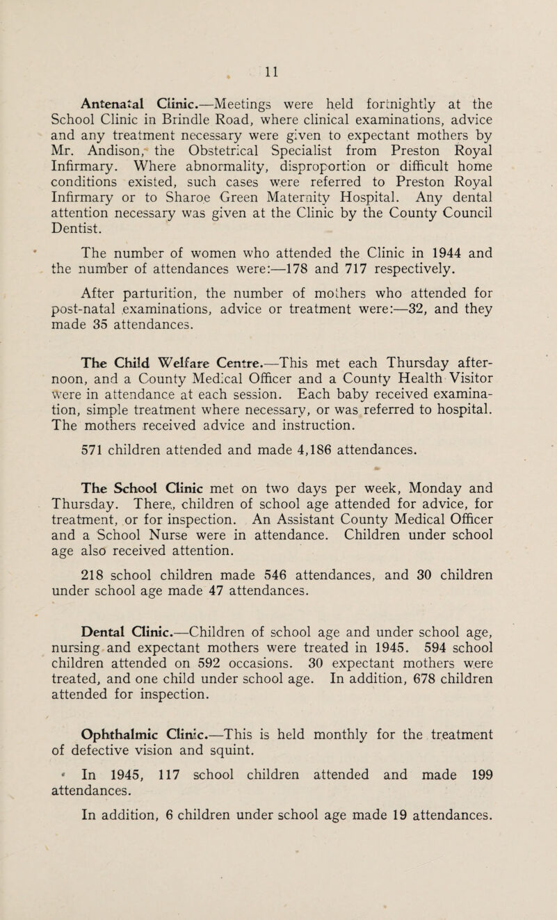 Antenatal Clinic.—Meetings were held fortnightly at the School Clinic in Brindle Road, where clinical examinations, advice and any treatment necessary were given to expectant mothers by Mr. Andison, the Obstetrical Specialist from Preston Royal Infirmary. Where abnormality, disproportion or difficult home conditions existed, such cases were referred to Preston Royal Infirmary or to Sharo.e Green Maternity Hospital. Any dental attention necessary was given at the Clinic by the County Council Dentist. The number of women who attended the Clinic in 1944 and the number of attendances were:—178 and 717 respectively. After parturition, the number of mothers who attended for post-natal .examinations, advice or treatment were:—32, and they made 35 attendances. The Child Welfare Centre.—This met each Thursday after¬ noon, and a County Medical Officer and a County Health Visitor were in attendance at each session. Each baby received examina¬ tion, simple treatment where necessary, or was referred to hospital. The mothers received advice and instruction. 571 children attended and made 4,186 attendances. The School Clinic met on two days per week, Monday and Thursday. There., children of school age attended for advice, for treatment, or for inspection. An Assistant County Medical Officer and a School Nurse were in attendance. Children under school age also received attention. 218 school children made 546 attendances, and 30 children under school age made 47 attendances. Dental Clinic.—Children of school age and under school age, nursing and expectant mothers were treated in 1945. 594 school children attended on 592 occasions. 30 expectant mothers were treated, and one child under school age. In addition, 678 children attended for inspection. Ophthalmic Clinic.—This is held monthly for the treatment of defective vision and squint. • In 1945, 117 school children attended and made 199 attendances. In addition, 6 children under school age made 19 attendances.