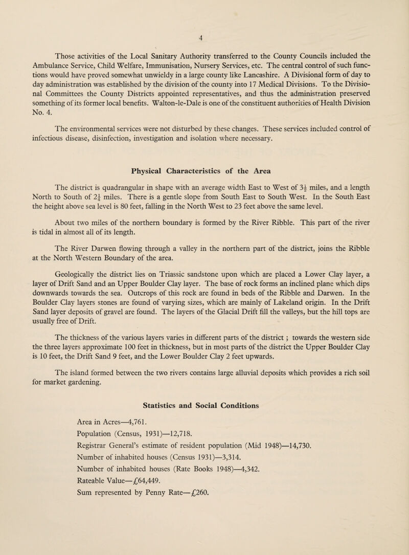 Those activities of the Local Sanitary Authority transferred to the County Councils included the Ambulance Service, Child Welfare, Immunisation, Nursery Services, etc. The central control of such func¬ tions would have proved somewhat unwieldy in a large county like Lancashire. A Divisional form of day to day administration was established by the division of the county into 17 Medical Divisions. To the Divisio¬ nal Committees the County Districts appointed representatives, and thus the administration preserved something of its former local benefits. Walton-le-Dale is one of the constituent authorities of Health Division No. 4. The environmental services were not disturbed by these changes. These services included control of infectious disease, disinfection, investigation and isolation where necessary. Physical Characteristics of the Area The district is quadrangular in shape with an average width East to West of 3 J miles, and a length North to South of 2\ miles. There is a gentle slope from South East to South West. In the South East the height above sea level is 80 feet, falling in the North West to 23 feet above the same level. About two miles of the northern boundary is formed by the River Ribble. This part of the river is tidal in almost all of its length. The River Darwen flowing through a valley in the northern part of the district, joins the Ribble at the North Western Boundary of the area. Geologically the district lies on Triassic sandstone upon which are placed a Lower Clay layer, a layer of Drift Sand and an Upper Boulder Clay layer. The base of rock forms an inclined plane which dips downwards towards the sea. Outcrops of this rock are found in beds of the Ribble and Darwen. In the Boulder Clay layers stones are found of varying sizes, which are mainly of Lakeland origin. In the Drift Sand layer deposits of gravel are found. The layers of the Glacial Drift fill the valleys, but the hill tops are usually free of Drift. The thickness of the various layers varies in different parts of the district; towards the western side the three layers approximate 100 feet in thickness, but in most parts of the district the Upper Boulder Clay is 10 feet, the Drift Sand 9 feet, and the Lower Boulder Clay 2 feet upwards. The island formed between the two rivers contains large alluvial deposits which provides a rich soil for market gardening. Statistics and Social Conditions Area in Acres—4,761. Population (Census, 1931)—12,718. Registrar General’s estimate of resident population (Mid 1948)—14,730. Number of inhabited houses (Census 1931)—3,314. Number of inhabited houses (Rate Books 1948)—4,342. Rateable Value—£64,449. Sum represented by Penny Rate—£260.