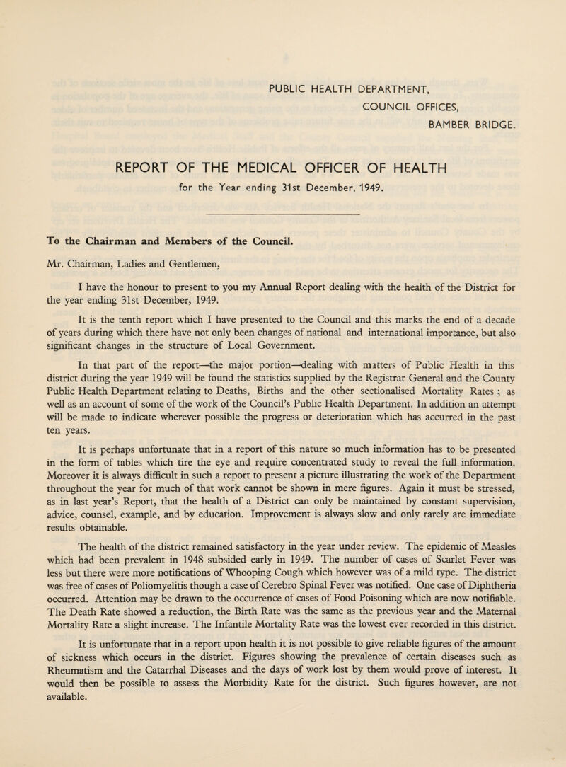 PUBLIC HEALTH DEPARTMENT, COUNCIL OFFICES, BAMBER BRIDGE. REPORT OF THE MEDICAL OFFICER OF HEALTH for the Year ending 31st December, 1949. To the Chairman and Members of the Council. Mr. Chairman, Ladies and Gentlemen, I have the honour to present to you my Annual Report dealing with the health of the District for the year ending 31st December, 1949. It is the tenth report which I have presented to the Council and this marks the end of a decade of years during which there have not only been changes of national and international importance, but also significant changes in the structure of Local Government. In that part of the report—the major portion—dealing with matters of Public Health in this district during the year 1949 will be found the statistics supplied by the Registrar General and the County Public Health Department relating to Deaths, Births and the other sectionalised Mortality Rates ; as well as an account of some of the work of the Council’s Public Health Department. In addition an attempt will be made to indicate wherever possible the progress or deterioration which has accurred in the past ten years. It is perhaps unfortunate that in a report of this nature so much information has to be presented in the form of tables which tire the eye and require concentrated study to reveal the full information. Moreover it is always difficult in such a report to present a picture illustrating the work of the Department throughout the year for much of that work cannot be shown in mere figures. Again it must be stressed, as in last year’s Report, that the health of a District can only be maintained by constant supervision, advice, counsel, example, and by education. Improvement is always slow and only rarely are immediate results obtainable. The health of the district remained satisfactory in the year under review. The epidemic of Measles which had been prevalent in 1948 subsided early in 1949. The number of cases of Scarlet Fever was less but there were more notifications of Whooping Cough which however was of a mild type. The district was free of cases of Poliomyelitis though a case of Cerebro Spinal Fever was notified. One case of Diphtheria occurred. Attention may be drawn to the occurrence of cases of Food Poisoning which are now notifiable. The Death Rate showed a reduction, the Birth Rate was the same as the previous year and the Maternal Mortality Rate a slight increase. The Infantile Mortality Rate was the lowest ever recorded in this district. It is unfortunate that in a report upon health it is not possible to give reliable figures of the amount of sickness which occurs in the district. Figures showing the prevalence of certain diseases such as Rheumatism and the Catarrhal Diseases and the days of work lost by them would prove of interest. It would then be possible to assess the Morbidity Rate for the district. Such figures however, are not available.