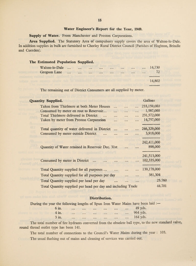 Water Engineer’s Report for the Year, 1949. Supply of Water. From Manchester and Preston Corporations. Area Supplied. The Statutory Area of compulsory supply covers the area of Walton-le-Dale. In addition supplies in bulk are furnished to Chorley Rural District Council (Parishes of Hoghton, Brindle and Cuerden). The Estimated Population Supplied. Walton-le-Dale. 14,730 Gregson Lane ... ... ... ... ... ... ... ... 7^. 14,802 The remaining out of District Consumers are all supplied by meter. Quantity Supplied. Taken from Thirlmere at both Meter Houses ... Consumed by meter en rout to Reservoir. Total Thirlmere delivered in District . Taken by meter from Preston Corporation Total quantity of water delivered in District ... Consumed by meter outside District . Gallons ... 233,159,000 1,587,000 ... 231,572,000 ... 14,757,000 ... 246,329,000 3,918,000 Quantity of Water retained in Reservoir Dec. 31st 242,411,000 898,000 Consumed by meter in District 241,513,000 102,335,000 Total Quantity supplied for all purposes. Total Quantity supplied for all purposes per day . Total Quantity supplied per head per day . Total Quantity supplied per head per day and including Trade 139,178,000 381,304 25.760 44.701 Distribution. During the year the following lengths of Spun Iron Water Mains have been laid 6 in. . 49 yds. 4 in. ... ... ... ... ... ... 964 yds. 3 in. 164 yds. The total number of fire hydrants converted from the obsolete ball type, to the new standard valve, round thread outlet type has been 141. The total number of connections to the Council’s Water Mains during the year : 103. The usual flushing out of mains and cleaning of services was carried out. w