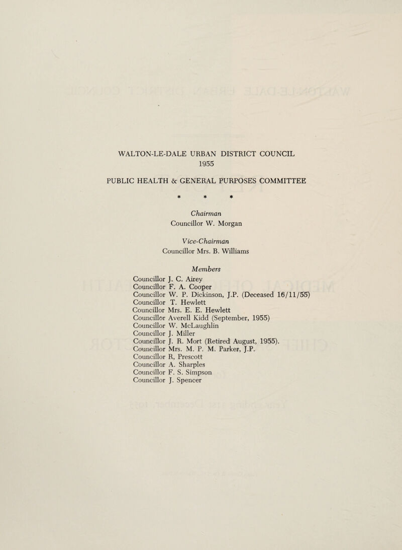 1955 PUBLIC HEALTH & GENERAL PURPOSES COMMITTEE * * * Chairman Councillor W. Morgan Vice-Chairman Councillor Mrs. B. Williams Members Councillor J. C. Airey Councillor F. A. Cooper Councillor W. P. Dickinson, J.P. (Deceased 16/11/55) Councillor T. Hewlett Councillor Mrs. E. E. Hewlett Councillor Averell Kidd (September, 1955) Councillor W. McLaughlin Councillor J. Miller Councillor J. R. Mort (Retired August, 1955). Councillor Mrs. M. P. M. Parker, J.P. Councillor R, Prescott Councillor A. Sharpies Councillor F. S. Simpson Councillor J. Spencer