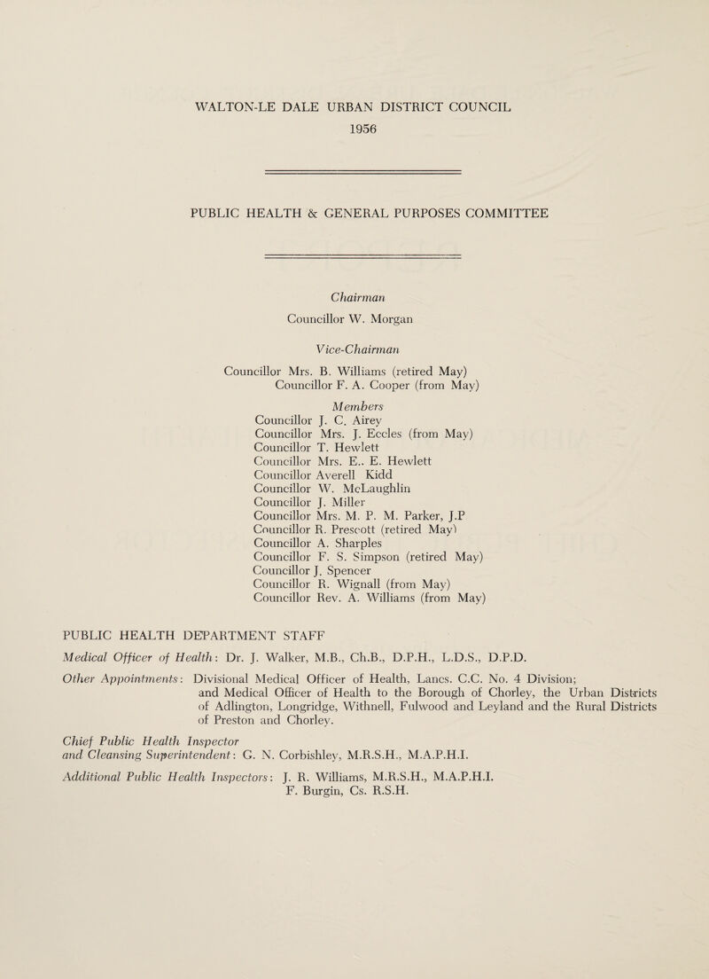 1956 PUBLIC HEALTH & GENERAL PURPOSES COMMITTEE Chairman Councillor W. Morgan V ice-Chairman Councillor Mrs. B. Williams (retired May) Councillor F. A. Cooper (from May) Members Councillor J. C. Airey Councillor Mrs. J. Eccles (from May) Councillor T. Hewlett Councillor Mrs. E.. E. Hewlett Councillor Averell Kidd Councillor W. McLaughlin Councillor J. Miller Councillor Mrs. M. P. M. Parker, J.P Councillor R. Prescott (retired May') Councillor A. Sharpies Councillor F. S. Simpson (retired May) Councillor J. Spencer Councillor R. Wignall (from May) Councillor Rev. A. Williams (from May) PUBLIC HEALTH DEPARTMENT STAFF Medical Officer of Health: Dr. J. Walker, M.B., Ch.B., D.P.H., L.D.S., D.P.D. Other Appointments: Divisional Medical Officer of Health, Lancs. C.C. No. 4 Division; and Medical Officer of Health to the Borough of Chorley, the Urban Districts of Adlington, Longridge, Withnell, Fulwood and Leyland and the Rural Districts of Preston and Chorley. Chief Public Health Inspector and Cleansing Superintendent: G. N. Corbishley, M.R.S.H., M.A.P.H.I. Additional Public Health Inspectors: J. R. Williams, M.R.S.H., M.A.P.H.I. F. Burgin, Cs. R.S.H.