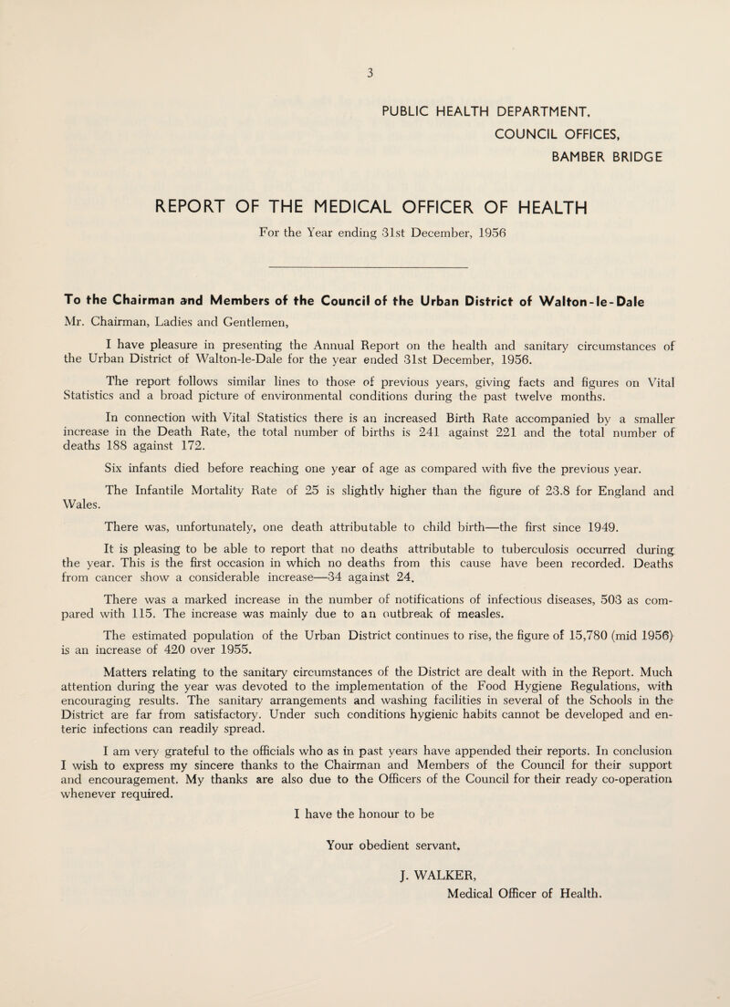 PUBLIC HEALTH DEPARTMENT, COUNCIL OFFICES, BAMBER BRIDGE REPORT OF THE MEDICAL OFFICER OF HEALTH For the Year ending 31st December, 1956 To the Chairman and Members of the Council of the Urban District of Walton-le-Dale Mr. Chairman, Ladies and Gentlemen, I have pleasure in presenting the Annual Report on the health and sanitary circumstances of the Urban District of Walton-le-Dale for the year ended 31st December, 1956. The report follows similar lines to those of previous years, giving facts and figures on Vital Statistics and a broad picture of environmental conditions during the past twelve months. In connection with Vital Statistics there is an increased Birth Rate accompanied by a smaller increase in the Death Rate, the total number of births is 241 against 221 and the total number of deaths 188 against 172. Six infants died before reaching one year of age as compared with five the previous year. The Infantile Mortality Rate of 25 is slightly higher than the figure of 23.8 for England and Wales. There was, unfortunately, one death attributable to child birth—the first since 1949. It is pleasing to be able to report that no deaths attributable to tuberculosis occurred during the year. This is the first occasion in which no deaths from this cause have been recorded. Deaths from cancer show a considerable increase—34 against 24. There was a marked increase in the number of notifications of infectious diseases, 503 as com¬ pared with 115. The increase was mainly due to an outbreak of measles. The estimated population of the Urban District continues to rise, the figure of 15,780 (mid 1956) is an increase of 420 over 1955. Matters relating to the sanitary circumstances of the District are dealt with in the Report. Much attention during the year was devoted to the implementation of the Food Hygiene Regulations, with encouraging results. The sanitary arrangements and washing facilities in several of the Schools in the District are far from satisfactory. Under such conditions hygienic habits cannot be developed and en¬ teric infections can readily spread. I am very grateful to the officials who as in past years have appended their reports. In conclusion I wish to express my sincere thanks to the Chairman and Members of the Council for their support and encouragement. My thanks are also due to the Officers of the Council for their ready co-operation whenever required. I have the honour to be Your obedient servant. J. WALKER, Medical Officer of Health. w*