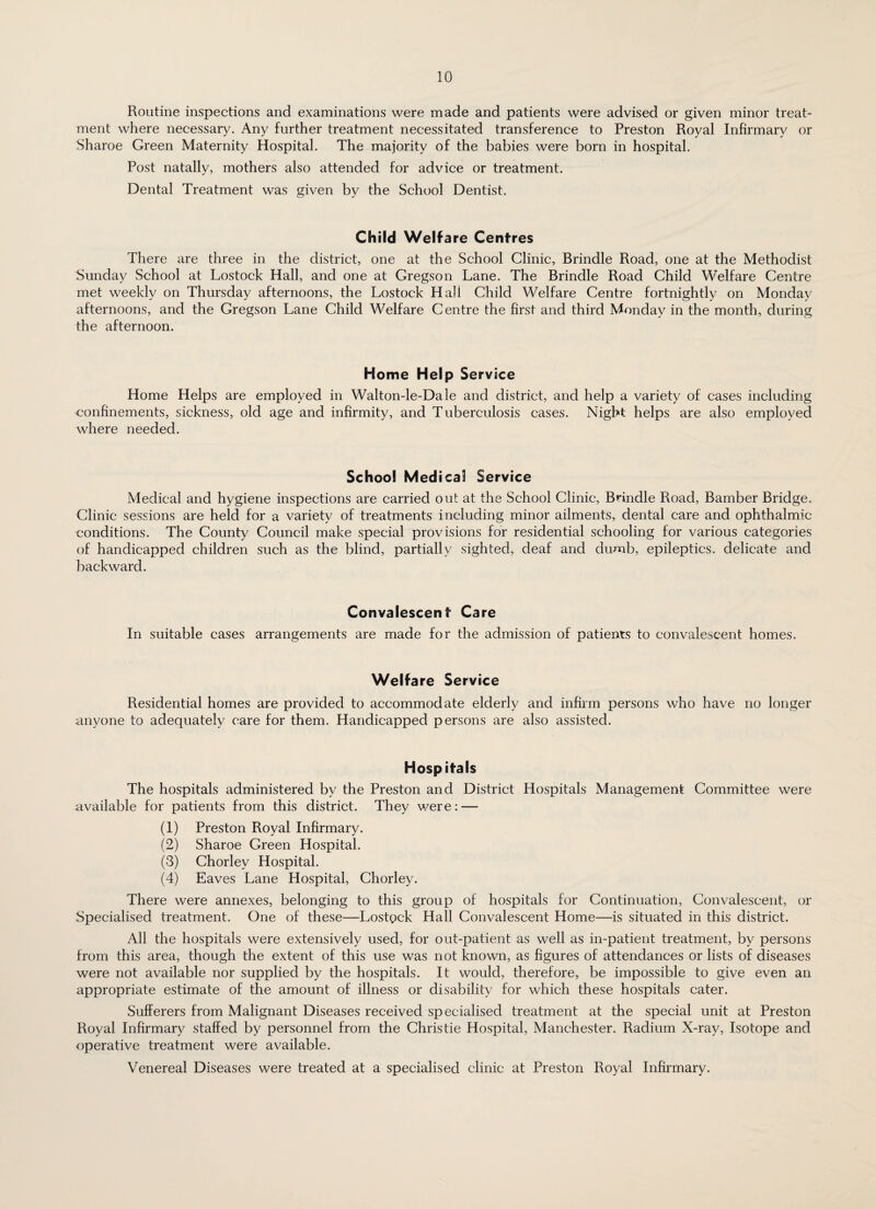 Routine inspections and examinations were made and patients were advised or given minor treat¬ ment where necessary. Any further treatment necessitated transference to Preston Royal Infirmary or Sharoe Green Maternity Hospital. The majority of the babies were born in hospital. Post natally, mothers also attended for advice or treatment. Dental Treatment was given by the School Dentist. Child Welfare Centres There are three in the district, one at the School Clinic, Brindle Road, one at the Methodist Sunday School at Lostock Hall, and one at Gregson Lane. The Brindle Road Child Welfare Centre met weekly on Thursday afternoons, the Lostock Hali Child Welfare Centre fortnightly on Monday afternoons, and the Gregson Lane Child Welfare Centre the first and third Monday in the month, during the afternoon. Home Help Service Home Helps are employed in Walton-le-Dale and district, and help a variety of cases including ■confinements, sickness, old age and infirmity, and Tuberculosis cases. Night helps are also employed where needed. School Medical Service Medical and hygiene inspections are carried out at the School Clinic, Brindle Road, Bamber Bridge. Clinic sessions are held for a variety of treatments including minor ailments, dental care and ophthalmic conditions. The County Council make special provisions for residential schooling for various categories of handicapped children such as the blind, partially sighted, deaf and dumb, epileptics, delicate and backward. Convalescent Care In suitable cases arrangements are made for the admission of patients to convalescent homes. Welfare Service Residential homes are provided to accommodate elderly and infirm persons who have no longer anyone to adequately care for them. Handicapped persons are also assisted. Hospitals The hospitals administered by the Preston and District Hospitals Management Committee were available for patients from this district. They were: — (1) Preston Royal Infirmary. (2) Sharoe Green Hospital. (3) Chorlev Hospital. (4) Eaves Lane Hospital, Chorley. There were annexes, belonging to this group of hospitals for Continuation, Convalescent, or Specialised treatment. One of these—Lostgck Hall Convalescent Home—is situated in this district. All the hospitals were extensively used, for out-patient as well as in-patient treatment, by persons from this area, though the extent of this use was not known, as figures of attendances or lists of diseases were not available nor supplied by the hospitals. It would, therefore, be impossible to give even an appropriate estimate of the amount of illness or disability for which these hospitals cater. Sufferers from Malignant Diseases received specialised treatment at the special unit at Preston Royal Infirmary staffed by personnel from the Christie Hospital, Manchester. Radium X-ray, Isotope and operative treatment were available. Venereal Diseases were treated at a specialised clinic at Preston Royal Infirmary.
