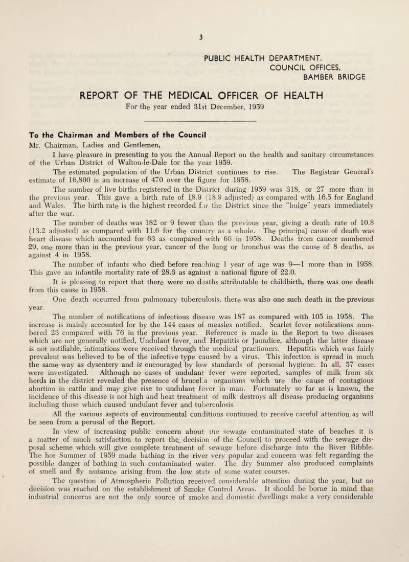 PUBLIC HEALTH DEPARTMENT. COUNCIL OFFICES, BAMBER BRIDGE REPORT OF THE MEDICAL OFFICER OF HEALTH For the year ended 31st December, 1959 To the Chairman and Members of the Council Mr. Chairman, Ladies and Gentlemen, I have pleasure in presenting to you the Annual Report on the health and sanitary circumstances of the Urban District of Walton-le-Dale for the year 1959. The estimated population of the Urban District continues to rise. The Registrar General’s estimate of 16,800 is an increase of 470 over the figure for 1958. The number of live births registered in the District during 1959 was 318, or 27 more than in the previous year. This gave a birth rate of 18.9 (18 9 adjusted) as compared with 16.5 for England and Wales. The birth rate is the highest recorded fer the District since the “bulge” years immediately after the war. The number of deaths was 182 or 9 fewer than the previous year, giving a death rate of 10.8 (13.2 adjusted) as compared with 11.6 for the country as a whole. The principal cause of death was heart disease which accounted for 63 as compared with 66 in 1958. Deaths from cancer numbered 29, one more than in the previous year, cancer of the lung or bronchus was the cause of 8 deaths, as against 4 in 1958. The number of infants who died before reaching 1 year of age was 9—1 more than in 1958. This gave an infantile mortality rate of 28.3 as against a national figure of 22.0. It is pleasing to report that there were no deaths attributable to childbirth, there was one death from this cause in 1958. One death occurred from pulmonary tuberculosis, there was also one such death in the previous year. The number of notifications of infectious disease was 187 as compared with 105 in 1958. The increase is mainly accounted for by the 144 cases of measles notified. Scarlet fever notifications num¬ bered 23 compared with 76 in the previous year. Reference is made in the Report to two diseases which are not generally notified, Undulant fever, and Hepatitis or Jaundice, although the latter disease is not notifiable, intimations were received through the medical practioners. Hepatitis which was fairly prevalent was believed to be of the infective type caused by a virus. This infection is spread in much the same way as dysentery and is encouraged by low standards of personal hygiene. In all, 57 cases were investigated. Although no cases of undulant fever were reported, samples of milk from six herds in the district revealed the presence of brucel a organisms which are the cau^se of contagious abortion in cattle and may give rise to undulant fever in man. Fortunately so far as is known, the incidence of this disease is not high and heat treatment of milk destroys all disease producing organisms including those which caused undulant fever and tuberculosis. All the various aspects of environmental conditions continued to receive careful attention as will be seen from a perusal of the Report. In view of increasing public concern about me sewage contaminated state of beaches it is a matter of much satisfaction to report the_ decision of the Council to proceed with the sewage dis¬ posal scheme which will give complete treatment of sewage before discharge into the River Ribble. The hot Summer of 1959 made bathing in the river very popular and concern was felt regarding the possible danger of bathing in such contaminated water. The dry Summer also produced complaints oi smell and fly nuisance arising from the low state of some water courses. The question of Atmospheric Pollution received considerable attention during the year, but no decision was reached on the establishment of Smoke Control Areas. It should be borne in mind that industrial concerns are not the only source of smoke and domestic dwellings make a very considerable ✓