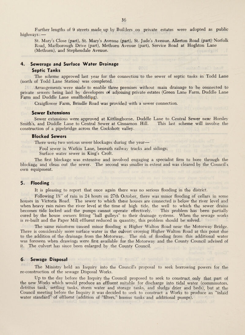 Further lengths of 9 streets made up by Builders on private estates were adopted as public highways: — St. Mary’s Close (part), St. Mary’s Avenue (part), St. Jude’s Avenue, Allerton Road (part) Norfolk Road, Marlborough Drive (part), Methuen Avenue (part). Service Road at Hoghton Lane (Methuen), and Stephendale Avenue. 4. Sewerage and Surface Wafer Drainage Septic Tanks The scheme approved last year for the connection to the sewer of septic tanks in Todd Lane (north of Todd Lane Station) was completed. Arrangements were made to enable three premises without main drainage to be connected to private sewers being laid by developers of adjoining private estates (Green Lane Farm, Duddle Lane Farm and Duddle Lane smallholding). Craigflower Farm, Brindle Road was provided with a sewer connection. Sewer Extensions Sewer extensions were approved at Kittlingborne, Duddle Smith’s, and Duddle Lane to Central Sewer at Cinnamon Hill, construction of a pipebridge across the Cockshott valley. Blocked Sewers There were two serious sewer blockages during the year— Foul sewer in Watkin Lane, beneath railway tracks and sidings; Surface water sewer in King’s Croft. The first blockage was extensive and involved engaging a specialist firm to bore through the blockage and clean out the sewer. The second was smaller in extent and was cleared by the Council’s, own equipment. 5. Flooding It is pleasing to report that once again there was no serious flooding in the district. Following 1/2 of rain in 24 hours on 27th October, there was minor flooding of cellars in some houses in Victoria Road. The sewer to which these houses are connected is below the river level and when heavy rain raises the river level at the time of high tide, the well to which the sewer drains becomes tide locked and the pumps cannot operate effectively. This problem has been partially cured by the house owners fitting “ball gulleys” to their drainage systems. When the sewage works is re-built and the Paper Mill effluent reduced in quantity, this problem should be solved. The same rainstorm caused minor flooding n Higher Walton Road near the Motorway Bridge. There is considerably more surface water in the culvert crossing Higher Walton Road at this point due to the addition of the drainage from the Motorway. The risk of flooding from this additional water was foreseen when drawings were first available for the Motorway and the County Council advised of it. The culvert has since been enlarged by the County Council. 6. Sewage Disposal The Ministry held an Inquiry into the Council’s proposal to seek borrowing powers for the re-construction of the sewage Disposal Works. Up to the day before the Inquiry the Council proposed to seek to construct only that part of the new Works which would produce an effluent suitable for discharge into tidal water (comminutors, detritus tank, settling tanks, storm water and storage tanks, and sludge drier and beds), but at the Council meeting before the Inquiry it was decided to seek to construct a Works to produce an “inlaid water standard” of effluent (addition of “filters,” humus tanks and additional pumps). Lane to Central Sewer near Horsley This last scheme will involve the