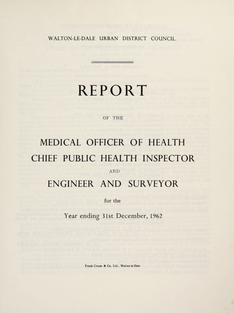 REPORT OF THE MEDICAL OFFICER OF HEALTH CHIEF PUBLIC HEALTH INSPECTOR AND ENGINEER AND SURVEYOR for the Year ending 31st December, 1962 Frank Coupe & Co. Ltd., Walton-le-Dale.