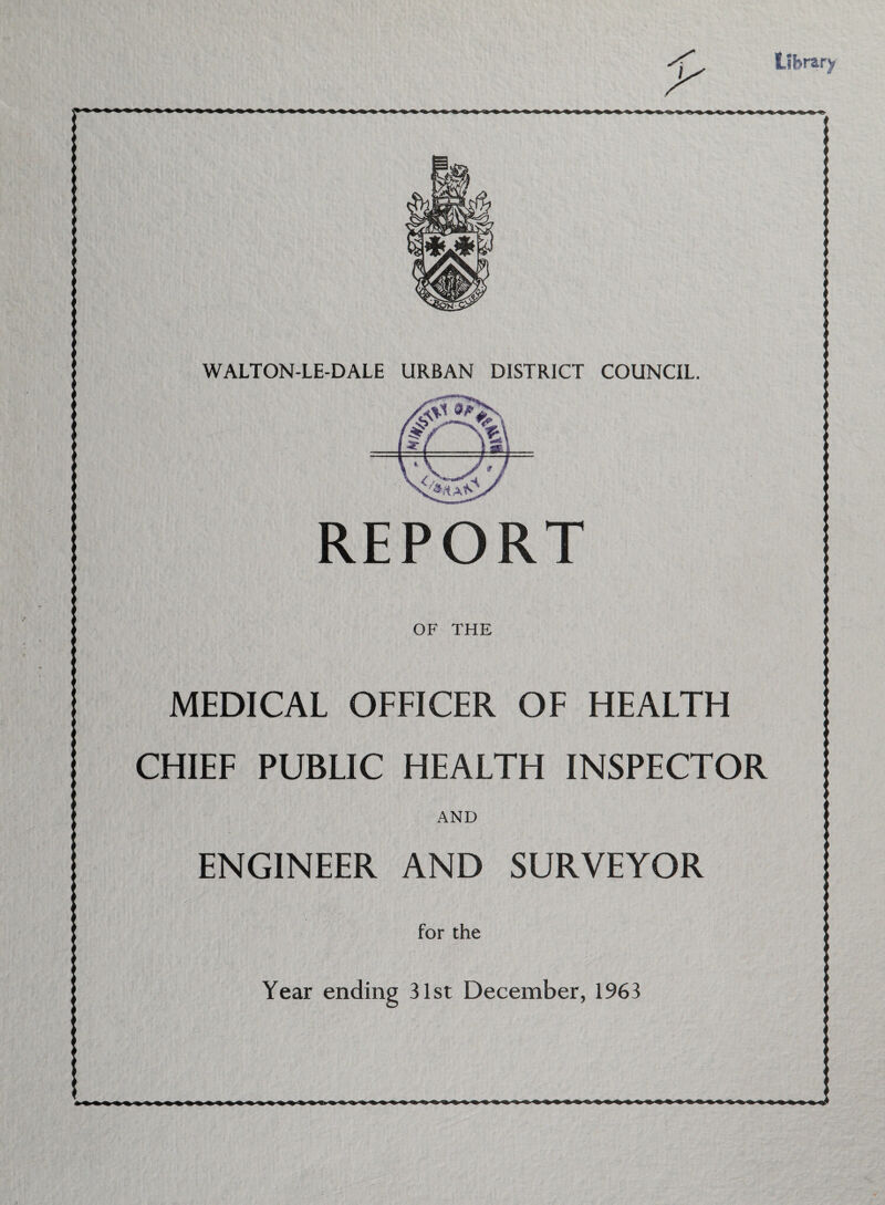 Library WALTON-LE-DALE URBAN DISTRICT COUNCIL. REPORT OF THE MEDICAL OFFICER OF HEALTH CHIEF PUBLIC HEALTH INSPECTOR AND ENGINEER AND SURVEYOR for the Year ending 31st December, 1963