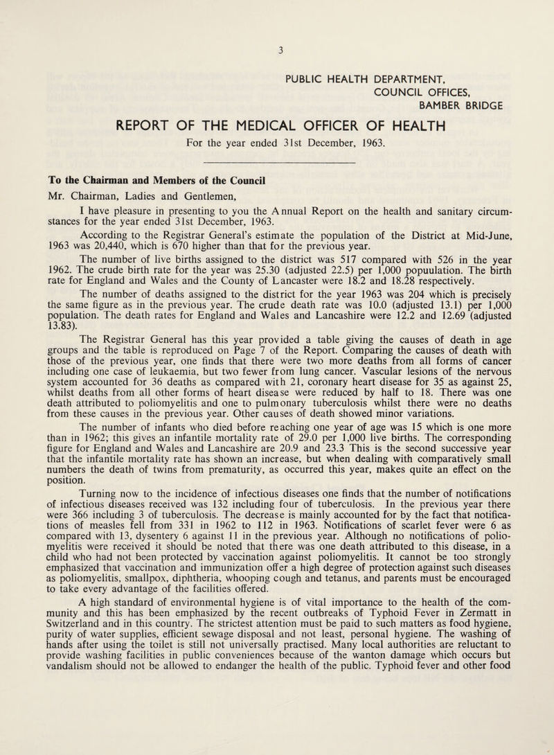 PUBLIC HEALTH DEPARTMENT. COUNCIL OFFICES, BAMBER BRIDGE REPORT OF THE MEDICAL OFFICER OF HEALTH For the year ended 31st December, 1963. To the Chairman and Members of the Council Mr. Chairman, Ladies and Gentlemen, I have pleasure in presenting to you the Annual Report on the health and sanitary circum¬ stances for the year ended 31st December, 1963. According to the Registrar General’s estimate the population of the District at Mid-June, 1963 was 20,440, which is 670 higher than that for the previous year. The number of live births assigned to the district was 517 compared with 526 in the year 1962. The crude birth rate for the year was 25.30 (adjusted 22.5) per 1,000 population. The birth rate for England and Wales and the County of Lancaster were 18.2 and 18.28 respectively. The number of deaths assigned to the district for the year 1963 was 204 which is precisely the same figure as in the previous year. The crude death rate was 10.0 (adjusted 13.1) per 1,000 population. The death rates for England and Wales and Lancashire were 12.2 and 12.69 (adjusted 13.83). The Registrar General has this year provided a table giving the causes of death in age groups and the table is reproduced on Page 7 of the Report. Comparing the causes of death with those of the previous year, one finds that there were two more deaths from all forms of cancer including one case of leukaemia, but two fewer from lung cancer. Vascular lesions of the nervous system accounted for 36 deaths as compared with 21, coronary heart disease for 35 as against 25, whilst deaths from all other forms of heart disease were reduced by half to 18. There was one death attributed to poliomyelitis and one to pulmonary tuberculosis whilst there were no deaths from these causes in the previous year. Other causes of death showed minor variations. The number of infants who died before reaching one year of age was 15 which is one more than in 1962; this gives an infantile mortality rate of 29.0 per 1,000 live births. The corresponding figure for England and Wales and Lancashire are 20.9 and 23.3 This is the second successive year that the infantile mortality rate has shown an increase, but when dealing with comparatively small numbers the death of twins from prematurity, as occurred this year, makes quite an effect on the position. Turning now to the incidence of infectious diseases one finds that the number of notifications of infectious diseases received was 132 including four of tuberculosis. In the previous year there were 366 including 3 of tuberculosis. The decrease is mainly accounted for by the fact that notifica¬ tions of measles fell from 331 in 1962 to 112 in 1963. Notifications of scarlet fever were 6 as compared with 13, dysentery 6 against 11 in the previous year. Although no notifications of polio¬ myelitis were received it should be noted that there was one death attributed to this disease, in a child who had not been protected by vaccination against poliomyelitis. It cannot be too strongly emphasized that vaccination and immunization offer a high degree of protection against such diseases as poliomyelitis, smallpox, diphtheria, whooping cough and tetanus, and parents must be encouraged to take every advantage of the facilities offered. A high standard of environmental hygiene is of vital importance to the health of the com¬ munity and this has been emphasized by the recent outbreaks of Typhoid Fever in Zermatt in Switzerland and in this country. The strictest attention must be paid to such matters as food hygiene, purity of water supplies, efficient sewage disposal and not least, personal hygiene. The washing of hands after using the toilet is still not universally practised. Many local authorities are reluctant to provide washing facilities in public conveniences because of the wanton damage which occurs but vandalism should not be allowed to endanger the health of the public. Typhoid fever and other food