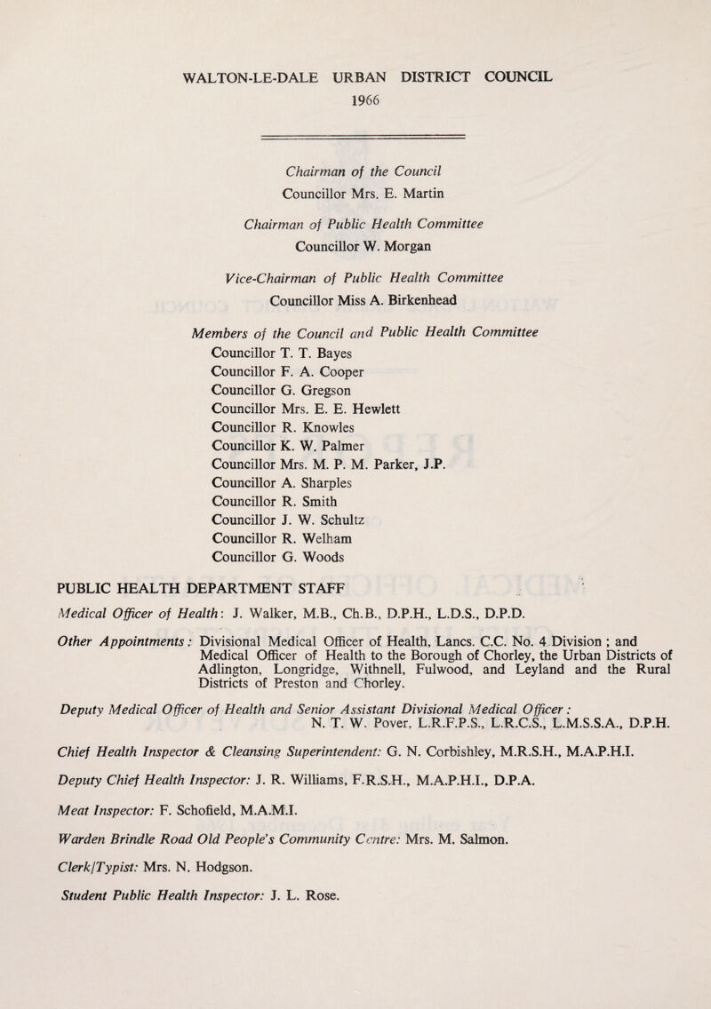 1966 Chairman of the Council Councillor Mrs. E. Martin Chairman of Public Health Committee Councillor W. Morgan Vice-Chairman of Public Health Committee Councillor Miss A. Birkenhead Members of the Council and Public Health Committee Councillor T. T. Bayes Councillor F. A. Cooper Councillor G. Gregson Councillor Mrs. E. E. Hewlett Councillor R. Knowles Councillor K. W. Palmer Councillor Mrs. M. P. M. Parker, J.P. Councillor A. Sharpies Councillor R. Smith Councillor J. W. Schultz Councillor R. Welham Councillor G. Woods PUBLIC HEALTH DEPARTMENT STAFF Medical Officer of Health: J. Walker, M.B., Ch.B., D.P.H., L.D.S., D.P.D. Other Appointments: Divisional Medical Officer of Health, Lancs. C.C. No. 4 Division ; and Medical Officer of Health to the Borough of Chorley, the Urban Districts of Adlington, Longridge, Withnell, Fulwood, and Leyland and the Rural Districts of Preston and Chorley. Deputy Medical Officer of PIealth and Senior Assistant Divisional Medical Officer: N. T. W. Pover, L.R.F.P.S., L.R.C.S., L.M.S.S.A., D.P.H. Chief Health Inspector & Cleansing Superintendent: G. N. Corbishley, M.R.S.H., M.A.P.H.I. Deputy Chief Health Inspector: J. R. Williams, F.R.S.H., M.A.P.H.I., D.P.A. Meat Inspector: F. Schofield, M.A.M.I. Warden Brindle Road Old People's Community Centre: Mrs. M. Salmon. Clerk/Typist: Mrs. N. Hodgson. Student Public Health Inspector: J. L. Rose.