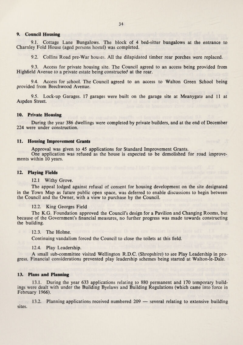 9. Council Housing 9.1. Cottage Lane Bungalows. The block of 4 bed-sitter bungalows at the entrance to Charnley Fold House (aged persons hostel) was completed. 9.2. Collins Road pre-War houses. All the dilapidated timber rear porches were replaced. 9.3. Access for private housing site. The Council agreed to an access being provided from Highfield Avenue to a private estate being constructed at the rear. 9.4. Access for school. The Council agreed to an access to Walton Green School being provided from Beechwood Avenue. 9.5. Lock-up Garages. 17 garages were built on the garage site at Meanygate and 11 at Aspden Street. 10. Private Housing During the year 386 dwellings were completed by private builders, and at the end of December 224 were under construction. 11. Housing Improvement Grants Approval was given to 45 applications for Standard Improvement Grants. One application was refused as the house is expected to be demolished for road improve¬ ments within 10 years. 12. Playing Fields 12.1 Withy Grove. The appeal lodged against refusal of consent for housing development on the site designated in the Town Map as future public open space, was deferred to enable discussions to begin between the Council and the Owner, with a view to purchase by the Council. 12.2. King Georges Field The K.G. Foundation approved the Council’s design for a Pavilion and Changing Rooms, but because of the Government’s financial measures, no further progress was made towards constructing the building. 12.3. The Holme. Continuing vandalism forced the Council to close the toilets at this field. 12.4. Play Leadership. A small sub-committee visited Wellington R.D.C. (Shropshire) to see Play Leadership in pro¬ gress. Financial considerations prevented play leadership schemes being started at Walton-le*Dale. 13. Plan5 and Planning 13.1. During the year 633 applications relating to 880 permanent and 170 temporary build¬ ings were dealt with under the Building Byelaws and Building Regulations (which came into force in February 1966). 13.2. Planning applications received numbered 209 — several relating to extensive building sites.