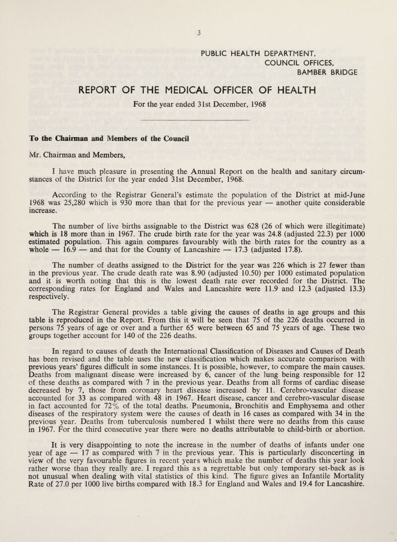 PUBLIC HEALTH DEPARTMENT, COUNCIL OFFICES, BAMBER BRIDGE REPORT OF THE MEDICAL OFFICER OF HEALTH For the year ended 31st December, 1968 To the Chairman and Members of the Council Mr. Chairman and Members, I have much pleasure in presenting the Annual Report on the health and sanitary circum¬ stances of the District for the year ended 31st December, 1968. According to the Registrar General’s estimate the population of the District at mid-June 1968 was 25,280 which is 930 more than that for the previous year — another quite considerable increase. The number of live births assignable to the District was 628 (26 of which were illegitimate) which is 18 more than in 1967. The crude birth rate for the year was 24.8 (adjusted 22.3) per 1000 estimated population. This again compares favourably with the birth rates for the country as a whole — 16.9 — and that for the County of Lancashire — 17.3 (adjusted 17.8). The number of deaths assigned to the District for the year was 226 which is 27 fewer than in the previous year. The crude death rate was 8.90 (adjusted 10.50) per 1000 estimated population and it is worth noting that this is the lowest death rate ever recorded for the District. The corresponding rates for England and Wales and Lancashire were 11.9 and 12.3 (adjusted 13.3) respectively. The Registrar General provides a table giving the causes of deaths in age groups and this table is reproduced in the Report. From this it will be seen that 75 of the 226 deaths occurred in persons 75 years of age or over and a further 65 were between 65 and 75 years of age. These two groups together account for 140 of the 226 deaths. In regard to causes of death the International Classification of Diseases and Causes of Death has been revised and the table uses the new classification which makes accurate comparison with previous years’ figures difficult in some instances. It is possible, however, to compare the main causes. Deaths from malignant disease were increased by 6, cancer of the lung being responsible for 12 of these deaths as compared with 7 in the previous year. Deaths from all forms of cardiac disease decreased by 7, those from coronary heart disease increased by 11. Cerebro-vascular disease accounted for 33 as compared with 48 in 1967. Heart disease, cancer and cerebro-vascular disease in fact accounted for 72% of the total deaths. Pneumonia, Bronchitis and Emphysema and other diseases of the respiratory system were the causes of death in 16 cases as compared with 34 in the previous year. Deaths from tuberculosis numbered 1 whilst there were no deaths from this cause in 1967. For the third consecutive year there were no deaths attributable to child-birth or abortion. It is very disappointing to note the increase in the number of deaths of infants under one year of age — 17 as compared with 7 in the previous year. This is particularly disconcerting in view of the very favourable figures in recent years which make the number of deaths this year look rather worse than they really are. I regard this as a regrettable but only temporary set-back as is not unusual when dealing with vital statistics of this kind. The figure gives an Infantile Mortality Rate of 27.0 per 1000 live births compared with 18.3 for England and Wales and 19.4 for Lancashire.
