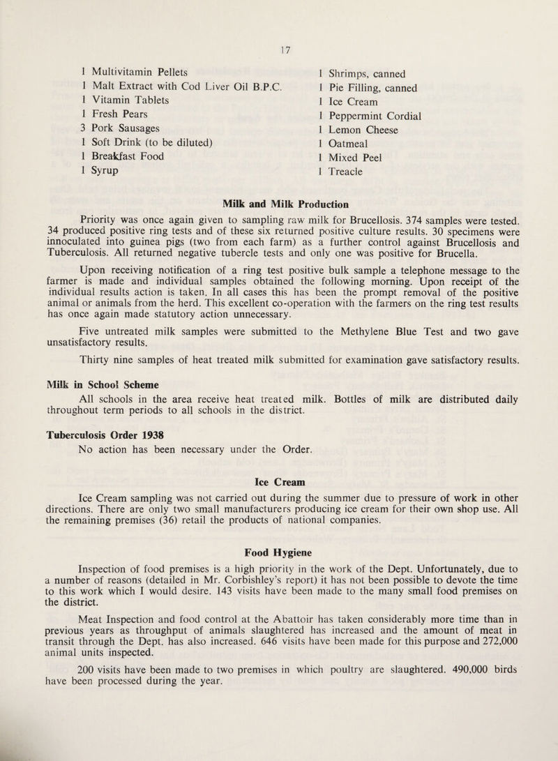 1 Multivitamin Pellets 1 Malt Extract with Cod Liver Oil 1 Vitamin Tablets 1 Fresh Pears 3 Pork Sausages 1 Soft Drink (to be diluted) 1 Breakfast Food 1 Syrup 1 Shrimps, canned B.P.C. 1 Pie Filling, canned 1 Ice Cream 1 Peppermint Cordial 1 Lemon Cheese 1 Oatmeal 1 Mixed Peel 1 Treacle Milk and Milk Production Priority was once again given to sampling raw milk for Brucellosis. 374 samples were tested. 34 produced positive ring tests and of these six returned positive culture results. 30 specimens were innoculated into guinea pigs (two from each farm) as a further control against Brucellosis and Tuberculosis. All returned negative tubercle tests and only one was positive for Brucella. Upon receiving notification of a ring test positive bulk sample a telephone message to the farmer is made and individual samples obtained the following morning. Upon receipt of the individual results action is taken. In all cases this has been the prompt removal of the positive animal or animals from the herd. This excellent co-operation with the farmers on the ring test results has once again made statutory action unnecessary. Five untreated milk samples were submitted to the Methylene Blue Test and two gave unsatisfactory results. Thirty nine samples of heat treated milk submitted for examination gave satisfactory results. Milk in School Scheme All schools in the area receive heat treated milk. Bottles of milk are distributed daily throughout term periods to all schools in the district. Tuberculosis Order 1938 No action has been necessary under the Order. Ice Cream Ice Cream sampling was not carried out during the summer due to pressure of work in other directions. There are only two small manufacturers producing ice cream for their own shop use. All the remaining premises (36) retail the products of national companies. Food Hygiene Inspection of food premises is a high priority in the work of the Dept. Unfortunately, due to a number of reasons (detailed in Mr. Corbishley’s report) it has not been possible to devote the time to this work which I would desire. 143 visits have been made to the many small food premises on the district. Meat Inspection and food control at the Abattoir has taken considerably more time than in previous years as throughput of animals slaughtered has increased and the amount of meat in transit through the Dept, has also increased. 646 visits have been made for this purpose and 272,000 animal units inspected. 200 visits have been made to two premises in which poultry are slaughtered. 490,000 birds have been processed during the year.