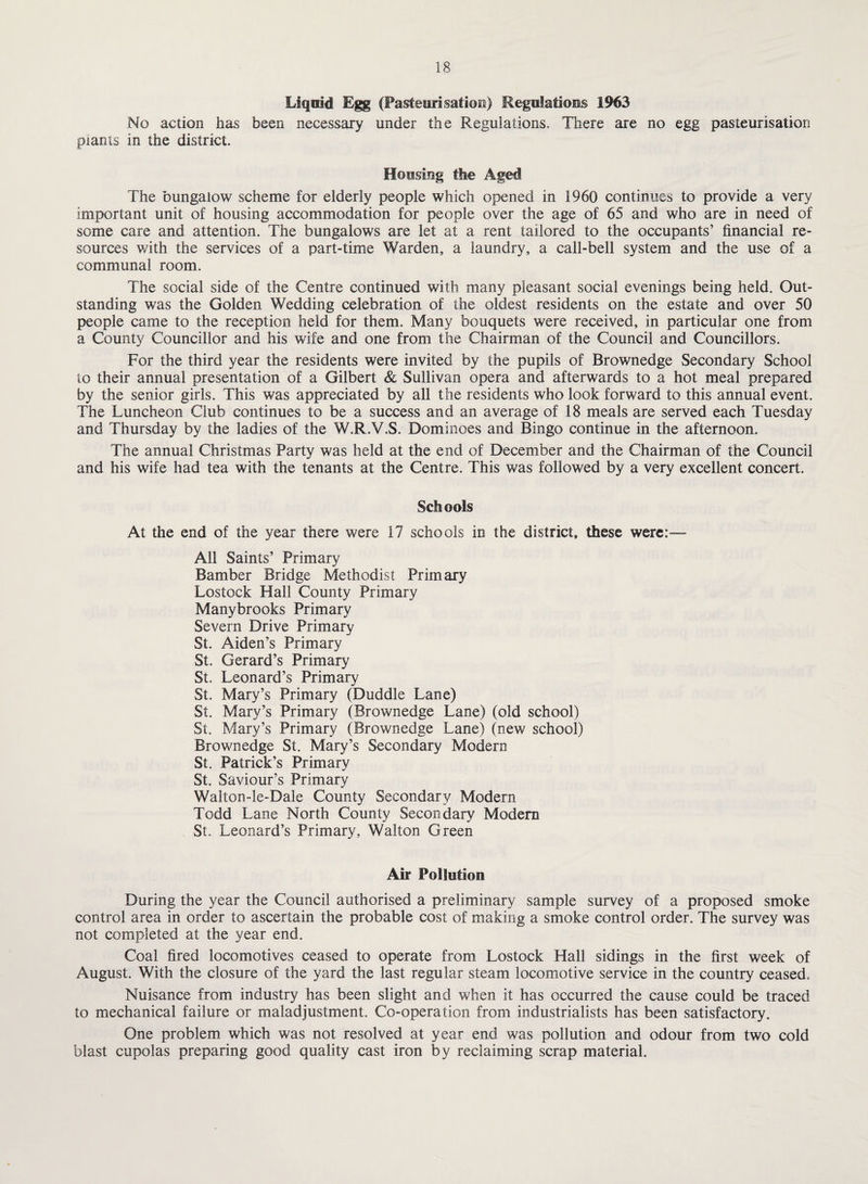 Liquid Egg (Pasteurisation) Regulations 1963 No action has been necessary under the Regulations. There are no egg pasteurisation plants in the district. Housing the Aged The bungalow scheme for elderly people which opened in 1960 continues to provide a very important unit of housing accommodation for people over the age of 65 and who are in need of some care and attention. The bungalows are let at a rent tailored to the occupants’ financial re¬ sources with the services of a part-time Warden, a laundry, a call-bell system and the use of a communal room. The social side of the Centre continued with many pleasant social evenings being held. Out¬ standing was the Golden Wedding celebration of the oldest residents on the estate and over 50 people came to the reception held for them. Many bouquets were received, in particular one from a County Councillor and his wife and one from the Chairman of the Council and Councillors. For the third year the residents were invited by the pupils of Brownedge Secondary School to their annual presentation of a Gilbert & Sullivan opera and afterwards to a hot meal prepared by the senior girls. This was appreciated by all the residents who look forward to this annual event. The Luncheon Club continues to be a success and an average of 18 meals are served each Tuesday and Thursday by the ladies of the W.R.Y.S. Dominoes and Bingo continue in the afternoon. The annual Christmas Party was held at the end of December and the Chairman of the Council and his wife had tea with the tenants at the Centre. This was followed by a very excellent concert. Schools At the end of the year there were 17 schools in the district, these were:— All Saints’ Primary Bamber Bridge Methodist Primary Lostock Hall County Primary Manybrooks Primary Severn Drive Primary St. Aiden’s Primary St. Gerard’s Primary St. Leonard’s Primary St. Mary’s Primary (Duddle Lane) St. Mary’s Primary (Brownedge Lane) (old school) St. Mary’s Primary (Brownedge Lane) (new school) Brownedge St. Mary’s Secondary Modern St. Patrick’s Primary St. Saviour’s Primary Walton-le-Dale County Secondary Modern Todd Lane North County Secondary Modem St. Leonard’s Primary, Walton Green Air Pollution During the year the Council authorised a preliminary sample survey of a proposed smoke control area in order to ascertain the probable cost of making a smoke control order. The survey was not completed at the year end. Coal fired locomotives ceased to operate from Lostock Hall sidings in the first week of August. With the closure of the yard the last regular steam locomotive service in the country ceased. Nuisance from industry has been slight and when it has occurred the cause could be traced to mechanical failure or maladjustment. Co-operation from industrialists has been satisfactory. One problem which was not resolved at year end was pollution and odour from two cold blast cupolas preparing good quality cast iron by reclaiming scrap material.