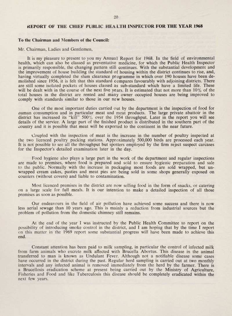 REPORT OF THE CHIEF PUBLIC HEALTH INSPECTOR FOR THE YEAR 1968 To the Chairman and Members of the Council: Mr. Chairman, Ladies and Gentlemen, It is my pleasure to present to you my Annual Report for 1968. In the field of environmental health, which can also be classed as preventative medicine, for which the Public Health Inspector is primarily responsible, the changing pattern still continues. With the substantial development and the improvement of house building the standard of housing within the district continues to rise, and, having virtually completed the slum clearance programme in which over 190 houses have been de¬ molished since 1956, it is felt that this standard compares favourably with adjoining districts. There are still some isolated pockets of houses classed as sub-standard which have a limited life. These will be dealt with in the course of the next five years. It is estimated that not more than 10% of the total houses in the district are rented and many owner occupied houses are being improved to comply with standards similar to those in our new houses. One of the most important duties carried out by the department is the inspection of food for numan consumption and in particular meat and meat products. The large private abattoir in the district has increased its “kill” 500% over the 1954 throughput. Later in the report you will see details of the service. A large part of the finished product is distributed in the southern part of the country and it is possible that meat will be exported to the continent in the near future. Coupled with the inspection of meat is the increase in the number of poultry inspected at the two licenced poultry packing stations. Approximately 500,000 birds are processed each year. It is not possible to see all the throughput but spotters employed by the firm reject suspect carcases for the Inspector’s detailed examination later in the day. Food hygiene also plays a large part in the work of the department and regular inspections are made to premises, where food is prepared and sold to ensure hygienic preparation and sale to the public. Normally with the increase in packaging most foods are sold wrapped, but un¬ wrapped cream cakes, pasties and meat pies are being sold in some shops generally exposed on counters (without covers) and liable to contamination. Most licenced premises in the district are now selling food in the form of snacks, or catering on a large scale for full meals. It is our intention to make a detailed inspection of all those premises as soon as possible. Our endeavours in the field of air pollution have achieved some success and there is now less aerial sewage than 10 years ago. This is mainly a reduction from industrial sources but the problem of pollution from the domestic chimney still remains. At the end of the year 1 was instructed by the Public Health Committee to report on the possibility of introducing smoke control in the district, and I am hoping that by the time I report on this matter in the 1969 report some substantial progress will have been made to achieve this end. Constant attention has been paid to milk sampling, in particular the control of infected milk from farm animals who excrete milk affected with Brucella Abortus. This disease in the animal transferred to man is known as Undulant Fever. Although not a notifiable disease some cases have occurred in the district during the past. Regular herd sampling is carried out at two monthly intervals and any infected animal is removed immediately from the herd by the farmer. There is a Brucellosis eradication scheme at present being carried out by the Ministry of Agriculture, Fisheries and Food and like Tuberculosis this disease should be completely eradicated within the next few years.