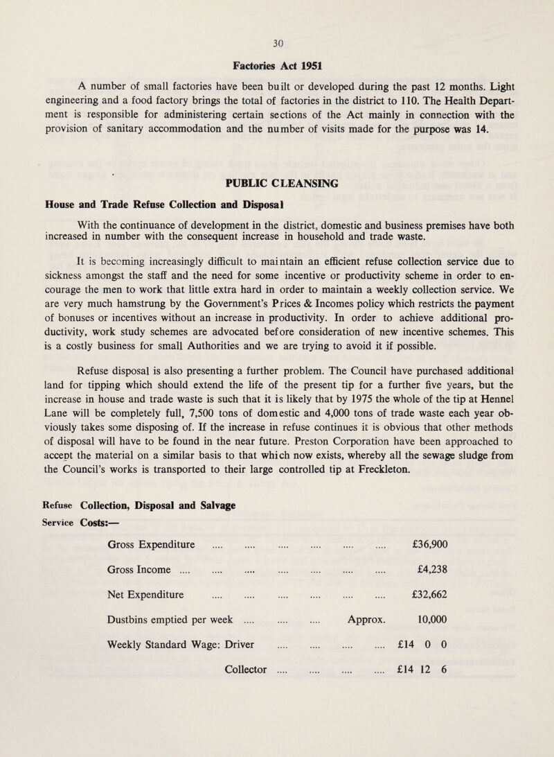 Factories Act 1951 A number of small factories have been built or developed during the past 12 months. Light engineering and a food factory brings the total of factories in the district to 110. The Health Depart¬ ment is responsible for administering certain sections of the Act mainly in connection with the provision of sanitary accommodation and the number of visits made for the purpose was 14. PUBLIC CLEANSING House and Trade Refuse Collection and Disposal With the continuance of development in the district, domestic and business premises have both increased in number with the consequent increase in household and trade waste. It is becoming increasingly difficult to maintain an efficient refuse collection service due to sickness amongst the staff and the need for some incentive or productivity scheme in order to en¬ courage the men to work that little extra hard in order to maintain a weekly collection service. We are very much hamstrung by the Government’s Prices & Incomes policy which restricts the payment of bonuses or incentives without an increase in productivity. In order to achieve additional pro¬ ductivity, work study schemes are advocated before consideration of new incentive schemes. This is a costly business for small Authorities and we are trying to avoid it if possible. Refuse disposal is also presenting a further problem. The Council have purchased additional land for tipping which should extend the life of the present tip for a further five years, but the increase in house and trade waste is such that it is likely that by 1975 the whole of the tip at Hennel Lane will be completely full, 7,500 tons of domestic and 4,000 tons of trade waste each year ob¬ viously takes some disposing of. If the increase in refuse continues it is obvious that other methods of disposal will have to be found in the near future. Preston Corporation have been approached to accept the material on a similar basis to that which now exists, whereby all the sewage sludge from the Council’s works is transported to their large controlled tip at Freckleton. Refuse Collection, Disposal and Salvage Service Costs:— Gross Expenditure . £36,900 Gross Income . £4,238 Net Expenditure . £32,662 Dustbins emptied per week .... . Approx. 10,000 Weekly Standard Wage: Driver . £14 0 0 Collector £14 12 6