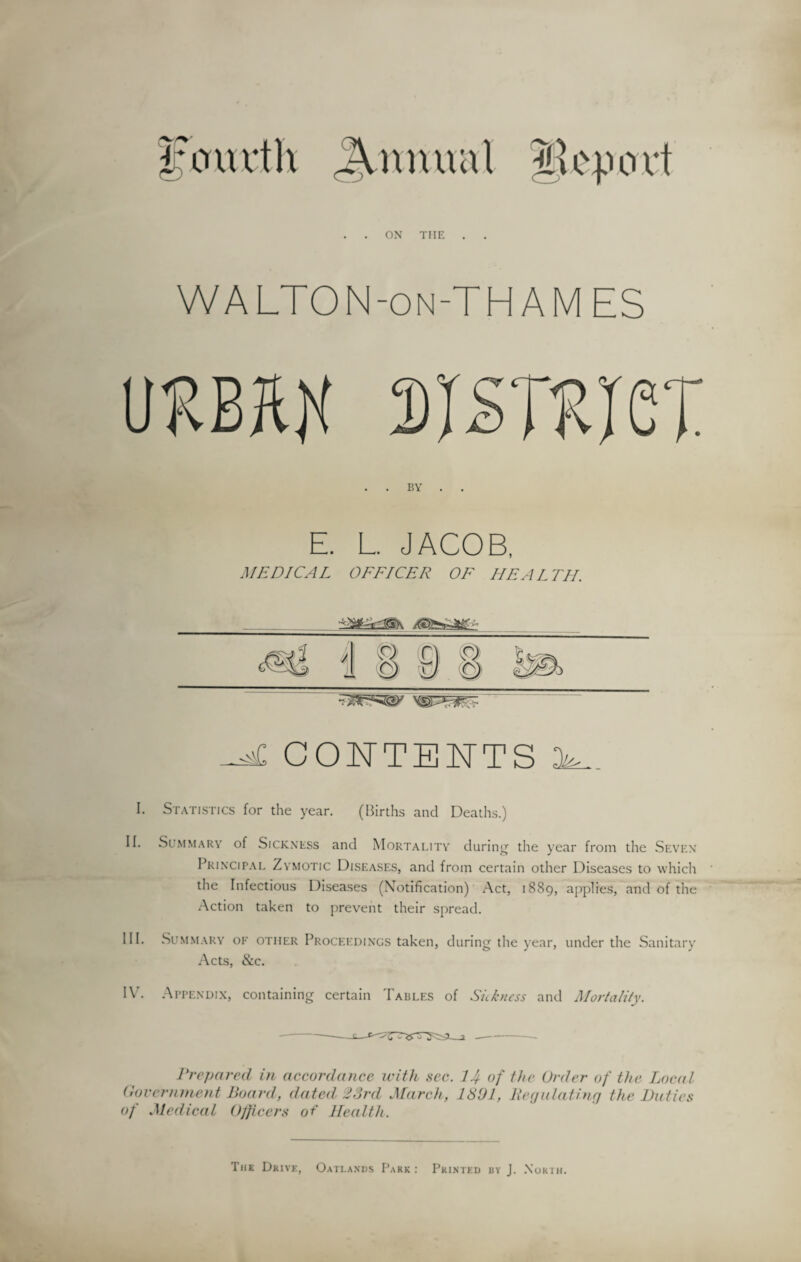 ON THE WA LTON-on-TH A M ES iimn sisTRiex E. L. JACOB, MEDICAL OFFICER OF HEALTH. aC CONTENTS ik. I. Statistics for the year. (Births and Deaths.) II. Summary of Sickness and Mortality during the year from the Seven Principal Zymotic Diseases, and from certain other Diseases to which the Infectious Diseases (Notification) Act, 1889, applies, and of the Action taken to prevent their spread. III. Summary of other Proceedings taken, during the year, under the Sanitary Acts, &c. IV. Appendix, containing certain Tables of Sickness and Mortality. Prepared in accordance with sec. 1Jf of the Order of the Local Government Board, dated 23rd March, 1391, liegulat.ing the Duties of Medical Officers of Health. Tiik Drive, Oatlands Park : Printed by J. North.