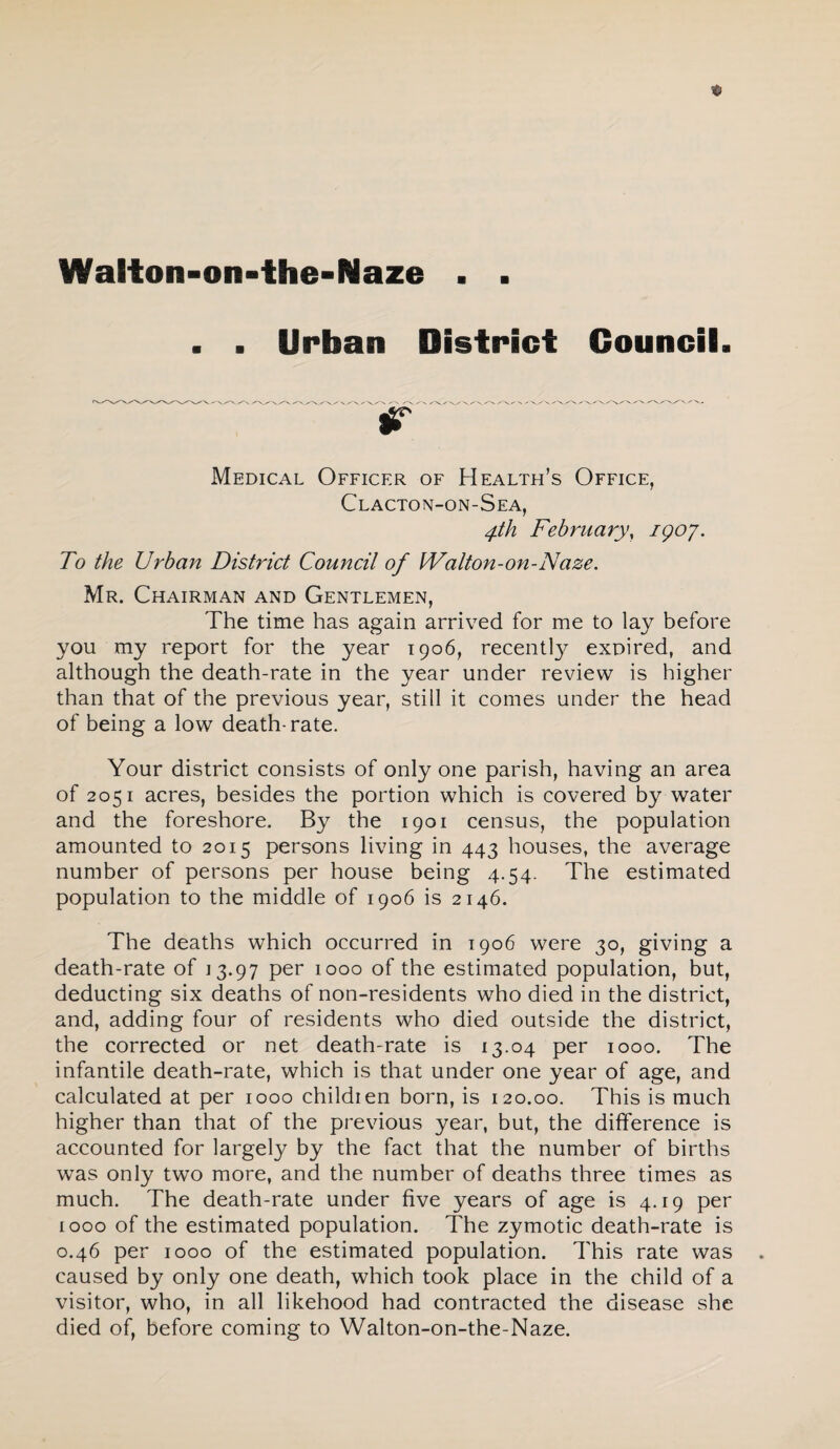 . . Urban District Council. Medical Officer of Health’s Office, Clacton-on-Sea, 4th February, igoy. To the Urban District Council of Walton-on-Naze, Mr. Chairman and Gentlemen, The time has again arrived for me to lay before you my report for the year 1906, recentl}^ exoired, and although the death-rate in the year under review is higher than that of the previous year, still it comes under the head of being a low death-rate. Your district consists of only one parish, having an area of 2051 acres, besides the portion which is covered by water and the foreshore. By the 1901 census, the population amounted to 2015 persons living in 443 houses, the average number of persons per house being 4.54. The estimated population to the middle of 1906 is 2146. The deaths which occurred in 1906 were 30, giving a death-rate of 13.97 per 1000 of the estimated population, but, deducting six deaths of non-residents who died in the district, and, adding four of residents who died outside the district, the corrected or net death-rate is 13.04 per 1000. The infantile death-rate, which is that under one year of age, and calculated at per 1000 childien born, is 120.00. This is much higher than that of the previous year, but, the difference is accounted for largely by the fact that the number of births was only two more, and the number of deaths three times as much. The death-rate under five years of age is 4.19 per 1000 of the estimated population. The zymotic death-rate is 0.46 per 1000 of the estimated population. This rate was caused by only one death, which took place in the child of a visitor, who, in all likehood had contracted the disease she died of, before coming to Walton-on-the-Naze.