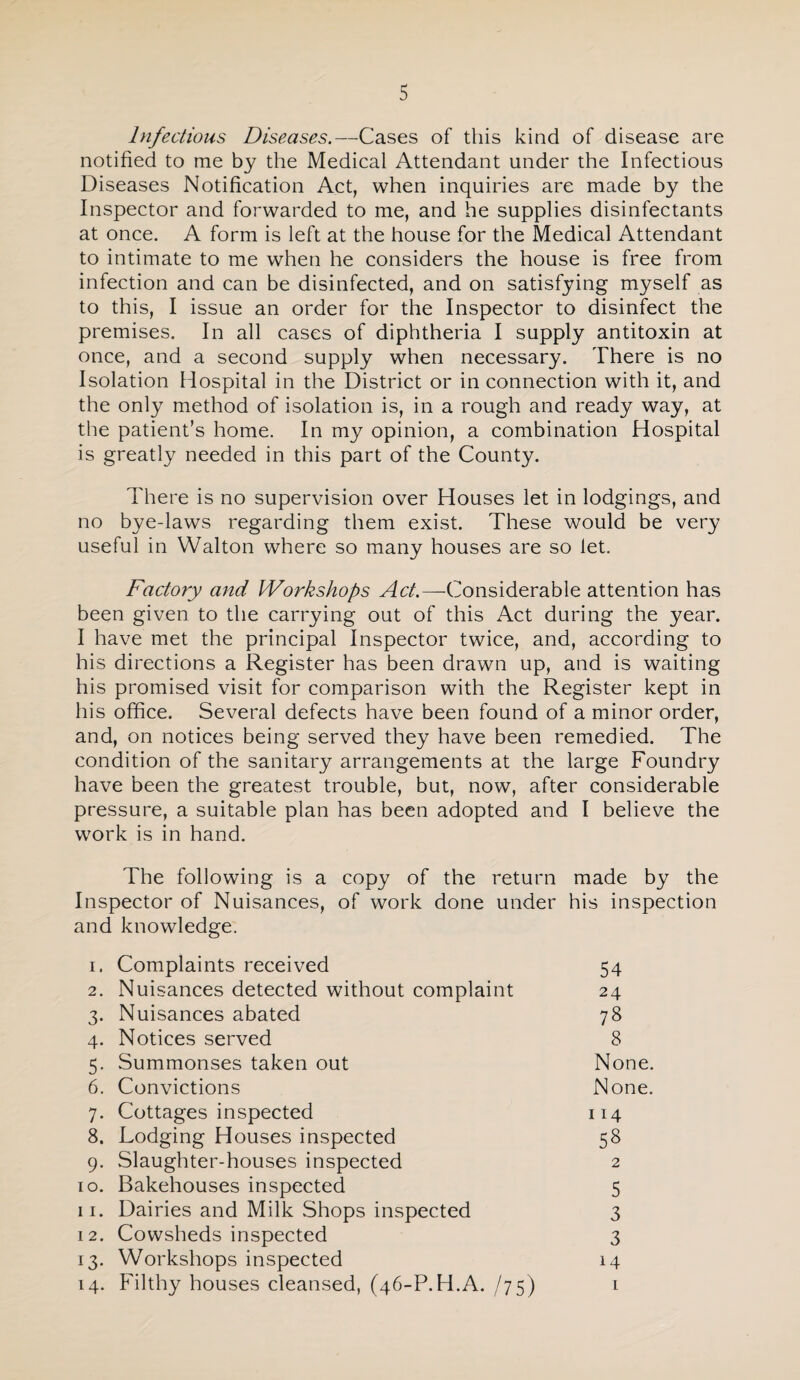 Infections Diseases.—Cases of this kind of disease are notified to me by the Medical Attendant under the Infectious Diseases Notification Act, when inquiries are made by the Inspector and forwarded to me, and he supplies disinfectants at once. A form is left at the house for the Medical Attendant to intimate to me when he considers the house is free from infection and can be disinfected, and on satisfying myself as to this, I issue an order for the Inspector to disinfect the premises. In all cases of diphtheria I supply antitoxin at once, and a second supply when necessary. There is no Isolation Hospital in the District or in connection with it, and the only method of isolation is, in a rough and ready way, at the patient’s home. In my opinion, a combination Hospital is greatly needed in this part of the County. There is no supervision over Houses let in lodgings, and no bye-laws regarding them exist. These would be very useful in Walton where so many houses are so let. Factory and Workshops Considerable attention has been given to the carrying out of this Act during the year. I have met the principal Inspector twice, and, according to his directions a Register has been drawn up, and is waiting his promised visit for comparison with the Register kept in his office. Several defects have been found of a minor order, and, on notices being served they have been remedied. The condition of the sanitary arrangements at the large Foundry have been the greatest trouble, but, now, after considerable pressure, a suitable plan has been adopted and I believe the work is in hand. The following is a copy of the return made by the Inspector of Nuisances, of work done under his inspection and knowledge. 1. Complaints received 54 2. Nuisances detected without complaint 24 3. Nuisances abated 78 4. Notices served 8 5. Summonses taken out None. 6. Convictions None. 7. Cottages inspected 114 8. Lodging Houses inspected 58 9. Slaughter-houses inspected 2 10. Bakehouses inspected 5 11. Dairies and Milk Shops inspected 3 12. Cowsheds inspected 3 13. Workshops inspected 14 14. Filthy houses cleansed, (46-P.H.A. i