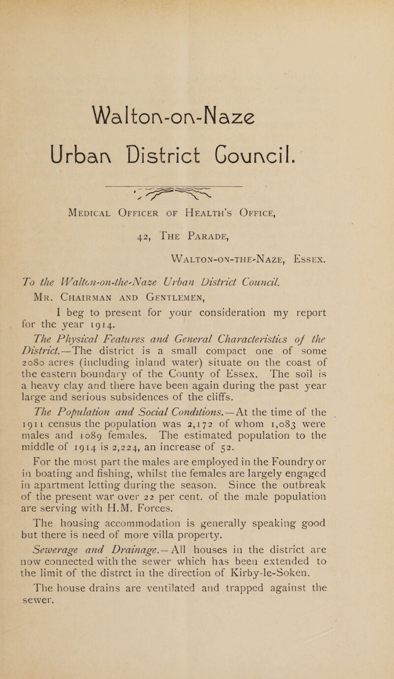 WaltorvorvNaze Urbar\ District Gouracil. Medical Officer of Health’s Office, 42, The Parade, Walton-on-thE'Naze, Essex. To the Waite,n-0ndhe*Naze Urban District Council. Mr. Chairman and Gentlemen, I beg to present for your consideration my report for the year 1914. The Physical Features and General Characteristics of the District.—The district is a small compact one of some 2080 acres (including inland water) situate on the coast of the eastern boundary of the County of Essex. The soil is a heavy clay and there have been again during the past year large and serious subsidences of the cliffs. The Population and Social Conditions.—At the time of the 1911 census the population was 2,172 of whom 1,083 were males and 1089 females. The estimated population to the middle of 1914 is 2,224, an increase of 52. For the most part the males are employed in the Foundry or in boating and fishing, whilst the females are largely engaged in apartment letting during the season. Since the outbreak of the present war over 22 per cent, of the male population are serving with H.M. Forces. The housing accommodation is generally speaking good but there is need of more villa property. Sewerage and Drainage.— PCX houses in the district are now connected with the sewer which has been extended to the limit of the distret in the direction of Kirby-le-Soken. The house drains are ventilated and trapped against the sewer.