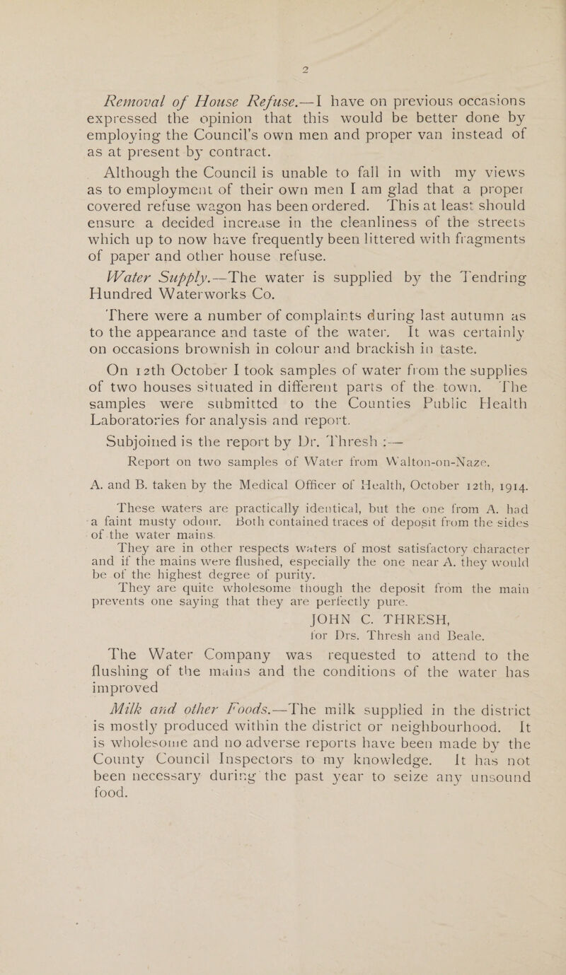 Removal of House Refuse.—I have on previous occasions expressed the opinion that this would be better done by employing the Council’s own men and proper van instead of as at present by contract. Although the Council is unable to fail in with my views as to employment of their own men I am glad that a proper covered refuse wagon has been ordered. This at least should ensure a decided increase in the cleanliness of the streets which up to now have frequently been littered with fragments of paper and other house refuse. Water Supply.—The water is supplied by the Tendring Hundred Waterworks Co. There were a number of complaints during last autumn as to the appearance and taste of the water. It was certainly on occasions brownish in colour and brackish in caste. On 12th October I took samples of water from the supplies of two houses situated in different parts of the town. The samples were submitted to the Counties Public Health Laboratories for analysis and report. Subjoined is the report by Dr. Thresh : — Report on two samples of Water from Walton-on-Naze. A. and B. taken by the Medical Officer of Health, October 12th, 1914. These waters are practically identical, but the one from A. had a faint musty odour. Both contained traces of deposit from the sides of the water mains. They are in other respects waters of most satisfactory character and if the mains were flushed, especially the one near A. they would be of the highest degree of purity. They are quite wholesome though the deposit from the main prevents one saying that they are perfectly pure. JOHN C. THRESH, for Drs. Thresh and Beale. The Water Company was requested to attend to the flushing of the mains and the conditions of the water has improved Milk and other Foods.—The milk supplied in the district is mostl}7 produced within the district or neighbourhood. It is wholesome and no adverse reports have been made by the County Council Inspectors to my knowledge. It has not been necessary during the past year to seize any unsound food.